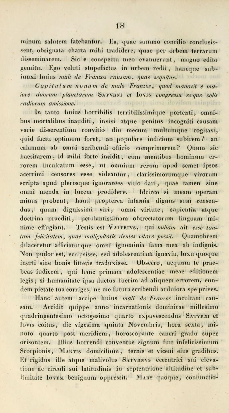 IN immun salntem fatebanlnr. V.u. quae siinimo concilio conclusis- sent, obsignal.t cliarla milii tradidere, quae per orbein terrarum dissemiiiarcm. Sic e conspeclu ineo evanuerunt, magno edito geniitu. Ego veluti stupefactus in urbem redii, bancque sub- iunxi liuius niali de Franzos causam, quae Sequilar. Capitulum nonum de rnalo Franzos, quod rnanaw't e ma- ütre duorum planetarum Satvkxi et Iovjs cungressu exque sulls radiurum amissione. In tanto huius borribilis lerribilissiniique porlenti, Omni- bus morlalibus inauditi, invisi atque j>eniUis incogniti causam varie dissereutium convitio diu inectun multumque cogilavi, <piid faclu Optimum foret, an populäre iudicium subirem':' an calamum ab omni scribendi officio comprimerein? Quum sie haesilarem , id mibi forte ineidit, eum mentibus bominum cr- rorem inculcatum esse, nt omnium rernm apud semet ipsos aceiTimi censores esse videanlur, clarissimorunique virorum scripta apud plerosque ignoranles vitio dari, quae tarnen sine omni nienda in lucein prodidere. Idcirco si ineam operam minus probent, Land propterea infamia dignus sum censen- dus, quum dignissiini viri, omni virlute, 8apienlia atque doclrina praediti, pelulantissimam obtreclatorum linguam mi- ninie effugiant. Testis est Valerivs, qui nulluni ait esse lan- tarn felicltatem, quae malignilatis denies vitare possit. (^uamobrem dilaceretur afficiaturque omni ignoininia farna mea ab itidignis. Non pudor est, scripsisse, sed adolescenliam ignavia, luxu quoque inerti sine bonis litteris traduxisse. Obsecro, aequuni te prae- beas iudicem, qui lianc primam adolescentiae meae editioneni legis; si humanitate ipsa duetus fuerim ad aliquem errorem, eun- dem pietale tuacorriges, ne nie futura scribendi arduiora spe prives. Ilanc autem aeeipe liuius mali de Franzos incultnm cau- sam. Accidit quippe anno incarnationis doniinicae millesimo quadringentesimo oclogesimo quarto expavesceiidus Satvrni et lovis coitus, die vigesiina quinla Noveinbris, liora sexta, mi- nuto quarto post meridiem, lioroscopanle cancri gradu super orisontem. lllius borrendi conventus signum fuit infelicissimum Scorpionis, Mahtis domicilium, ternis et viceni eins gradibus. Kt rigidus ille atque malivolus Satvrws eccentrici sui eleva- tione ac circuli sui latitudinis in septenlriune altitudine et sub- liniitate Iovem beiiiguum oppressit. Maus quoque, coniunetio-