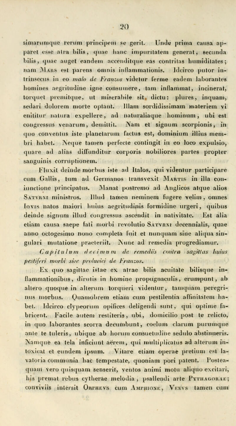 simarumquc rerum prim-ipcm se geril. linde prima causa ap- parel cs.sc alia bilis, quae lianc impurilatem gcnerat, se< :nnda bilis, quae äuget eandem acecnditque eas conlrilas humidilates; Itam Maus est parens omnis iiillaininalioiiis. IdcJrco putor in- Irinsecus in eo malo de Franzos videtur forme eadem laborantcs bomines aegritudine igne consninere, tarn inllammat, incinerat, torquet prcmitque, ut miscrabile sit, dictu: plures, inquam, seilari dolorem morte Optant. lllam sordidissimam tnateriem vi enililnr natura expellere, ad nattiraiiaque liominuni, ubi est congressus venarum, demitlil. Nain et Signum scorpionis, in quo conventus iste planetarum factus est, dominium illius mem- bri babet. Neque tainen perfecle contingit in eo loco expulsio, qnare ad alias diilunditur corporis nobiliores partes propter sanguinis corruptionein. Eluxit deinde morbus iste ad Italos, qui videntur participare cum Gallis, tum ad Germanos transvexit Martis in illa con- iunclione principatus. Mannt postremo ad Anglicos atque alios Satvuni ministros. lllud tarnen neminem fngere velim , omnes lovis natos maiori buiiis aegritndinis formidine urgeri, quibus deinde Signum illud congressus ascendit in nalivitate. Est alia etiam causa saepe fali ntorbi revolutio Satvb;u decennialis, quae anno octogesimo nouo completa fuit et nunquam sine aliqua siu- gulari mulatione praeteriit. INtinc ad remedia progrediamur. Captin htm (hu int um de remediis contra sagitlas liitius pesliferi morbi si\>e prolm'iei de Franzus. Ex quo sagiltae islae ex atrae bilis acuitate bilisque in- llammationibus, dirulis in bomine propugnaculis, erumpunt, ab allero quoque in allerum torqueri videntur, taimpiam peregri- nus morbus. (junmobrem etiam cum pestilentia aHinilatcm ha- bet- Idcirco clypeorum opifices deligendi sunt, qui optime fa- bricent. Facile autem resliteris, ubi, domicilio post te relicto, in quo laborantes scorra deeumbunt, coelum darum purmnque ante te tuleris, ubique ab borum consuetudine sedido abstinueris. INamque ea tela inficiunt aerem, qui mulliplicatus ad alterum in- loxicat et eundem ipsum. Vilare etiam operae pretinm est la- vatoria communia bac tempestate, quoniam pori patent. Poslea- ([iiam vero ([uis([uam senserit, ventos animi motu aliquo excitari, bis premat rebus cytlierae melodia , psallendi arte Pythaoohak; conviviis intersit Om'iievs cum Ami'ihone, Vknvs tarnen cum