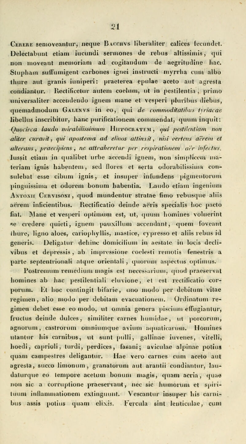 24 Cehere semoveantur, iieque Baixhvs liberaliler callces (ecundet. Delcctabiiul etiam iucundi serniones de rebus altissimis, qui non moveant memoriam ad cogilandum de aegriludine hac. Slupbam suiFuinigent carbones ignei instrucli myrrha cum albo thure aut granis iuniperi: praelerea epulae aceto aut agresta condianiur. Ilectificetur autem coelum, ut in pestilentia , priino universaliler acceudeudu iguem mane et vesperi pluribus diebus, quemadmodum Galenvs in eo, qui de cvmmudUatilnis iwiacae, libellus inscribitur, baue purificalionem commendat, quuin inquil: Quoiirca iaudu mirabilissimuin Hiitocratkm $ fjüi pesfilenliam nun alilcr curavit, qui apostema ad elinus allirixit, nisi seitens a'vrem et alterans, praeeipiens , ne attrafiere/ur per resplratiunein cur infectus. lussit etiani in qualibet urbe acceudi ignem, non simplicem ma- teriam ignis habenleni, sed llüres et 6erta odorabilissinia eon- sulebat esse eibum ignis, et insnper iniimdens pigmenlorutn pinguissima et odorein bonum babentia. Laudo etiam ingenimn Antoxii Ckrvisovi , quod mundentur stratae limo rebusque aliis aerem inficientibus. Rectificatio deinde aeris specialis boc pacto fial. INlane et vesperi Optimum est, ut, (juum liomines volnerint *e credere quicti, ignem pauxillum accendant, quem foveant Ibure, ligno aloe6, cariopbyllis, maslice, cypresso et aliis rebus id generis. üeligalur debinc domicilium in aestale in locis decli- vibus et depressis, ab impressione coelesti romotis fenestris a parle septentrionali atque orientali , quorum aspeclus oplimus. Poslretnum remedium magis est neeessaiiuni, quod praeservat bomines ab bac pestilentiali eluvione, et est reclificatio cor- pertim. Va lioc contingit bifarie, uno modo per debitum vilae regimen , alio modo per debitam evacuatiouem. Ordinatum re- gimeu debet esse eo modo, ut omnia geuera pisciiun etiugianlur, fruclus deinde dulces, simililer carnes bumidae, ttt porcorum, agnorum, castrorum omniumque avium aqualiearuin. Homines utantur bis carnibus, ut Mimt pnlli, gallinae invenes, vilelli, boedi, caprioli, turdi, perdices, faeani; aviculae alpinae potius quam campeslres deligantur. Hae vero carnes cum aceto aut agresta, sueco limonum , granalorum aut arantii condianiur, lau- dalurque eo tempore aceltun bonum magis, quam acria, quae non sie a corruptione praeservaut, nee sie Im moniin et spiri- tinim inllammationem extiuguuut. Vescantur iusuper bis carni- bus assis polius quam elixis, t'ercula sint lenticulae, cum