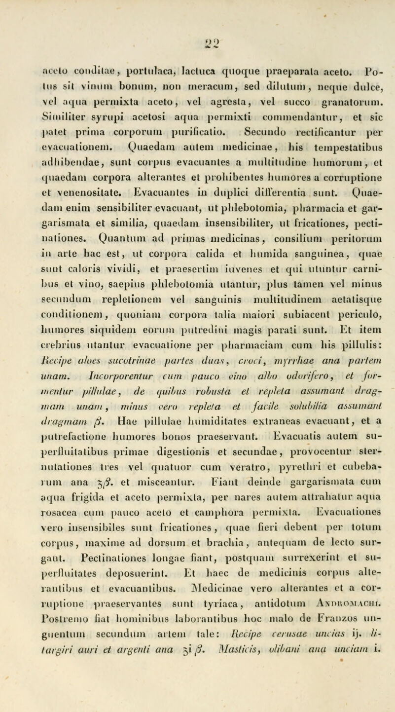 • )•) acelo condilae, portulaca, lacluca quoque praeparala acelo. Po- Iu6 sll viiiiiiii bonuni, nun mcracum, seil dilutum, Deqüe dulce, vel aqua permixta aecto, vcl agresla, vel succü granatoruni. Similiier syrupi acelosi aqua purmixti cummendantur, et 8ic ]>alet prima corporuin purilicalio. Secundu reclificantur per evacuatiuiiem. Quaedam aulem medicinae, his tempestatibus adhibendae, sunt corpus evacuanles a nuiltitudine bumorum, et quaedam corpora alterantes et probibenles liumores a corruplione et venenositate. Evacuanles iu duplici dillerentia sunt. Quae- dani euim sensibiliter cvacuant, ut pblebolomia, pliarmacia et gar- garismala et similia, quaedam inseusibiliter, ut fricatioues, pecti- nationes. Quantum ad primas medicinas, consilium periloruin in arte bac est, ut corpora calida et bumida sanguinea, quae sunt caloris vividi, et praescrlim iuvenes et qui uluntur carni- bus et viuo, saepius plilebolomia utanlur, plus tarnen vel minus seeundum replelionem vel sanguinis inulliludinem aetatisque conditionem, quoniam corpora talia maiori subiacent periculo, liumores siquidem eorum putrediui magis parati sunt. Et item crebrius utanlur evacualione per pharmaciam cum bis pillulis: Jiecipe aloes nucotrinae partes duas, cruci, nijrrhae ana partem unam. J/tcurpurentur cum paueo eirto alba udorifero, et for- mentur pil/ulae, de qw'bus rohusta et repleta assumant drag- in am imaiii, minus pero repleta et facile solubilia assiuiiant dragmam ß. Hae pillulae bumiditates extrancas evacuant, et a putrefactione liumores bonos praeservant. Evacuatis aulem su- perlluilalibus primae digeslionis et seeundae, provocenlur ster- nutaliones lies vel quatuor cum veratro, pyretbri et cubeba- rum ana $ß. et misceanlur. Flaut deinde gargarismala cum aqua frigida et acelo permixla, per nares aulem allrabalur aqua rosacea cum paueo acelo et campbora purmixla. Evacualiones vero insensibiles sunt fricatioues, quae lieri debent per tolum corpus, maxime ad dorsum et braebia, anlequain de lcclo sur- ganl. Pectinaliones longac baut, postquam surrexerint et su- perlluitates deposuerinl. Et baec de niedicinis corpus alte- rantibus et evacuanlibus. Medicinae vero allerantes et a cor- ruplione praeservantes sunt tyriaca, antidotum A.\nr.o;\iAriir. Poslreino bat bominibus laborantibus boc malo de Franzos uu- guentiun seeundum ai lern tale: liccipe cerusae uncicis ij. //- /argin' auri et argenti ana 51 ß. Masticis, vlibani ana unciam i.