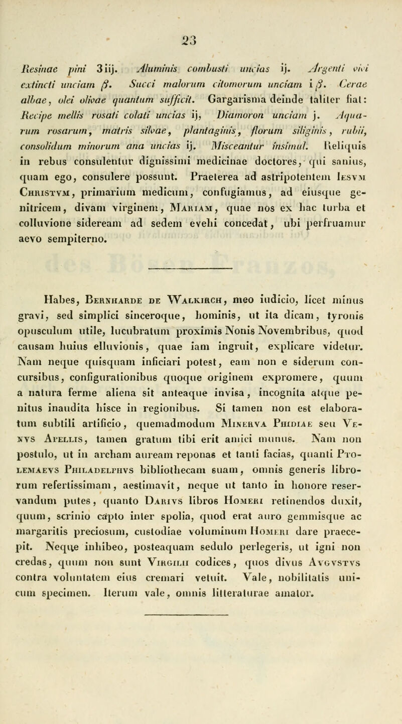 Resinae pini 3Iij. Aluminis comhusti uncias ij. Argenti w\>i extincti unciam ß. Succi malorum citumorum unciam iß. Cerae albae, olei olwae quantum sufficit. Gargarisma deinde talitcr fial: Rccipe mellis rosaii colati uncias ij, Uiamoron unciam j. Aqua- nun rosarum, matris sihae, phiniaginis, florum siliginis, rubii, consolidum minorum ana uncias ij. Misceantur insimul. Keliquis in rebus consulentur dignissimi medicinae doctores, qui sanius, quam ego, consulere possunt. Praelerea ad aslripotenteni Iesvm Christvm, priinarium medicum, confugiamus, ad eiusque ge- nitricem, divani virginem, Mariam, quae nos ex liac turba et colluvione sideream ad sedem evelii concedat, ubi perfruamur aevo sempiterno. Habes, Bernharde de Walkirch, meo iudicio, licet minus gravi, sed simplici sinceroque, hominis, ut ila dicam, tyronis opusculiim utile, lucubratum proximis Nonis Novembribus, quod causam luiius elluvionis, quae iam ingruit, explicare videlur. Na in neque quisquam inficiari potest, eam non e siderum con- cursibus, configuralionibus quoque originem expromere, quum a natura ferme aliena sit anteaque invisa , incognita atque pe- nitus inaudita hisce in regionibus. Si tarnen non e6t elabora- tum subtili artificio, quemadmodum Minerva Phidiae seu Ve- kvs Ai'ellis, tarnen gratuin tibi erit amici munus. Nam non postulo, ut in archam auream reponas et tanli facias, quanti Pto- lemaevs Philadelphvs bibliotliecam 6iiam, omnis generis libro- rum refertissimam, aestimavit, neque ut tanto in honore reser- vandum putes, quanto Daiuvs libros Hoaieri retinendos duxit, quum, scrinio capto inier spolia, quod erat auro gemmisque ac margaritis preciosum, custodiae voluminum Homeri dare praece- pit. Neque inhibeo, posteaquam sedulo perlegeris, ut igni non credas, quum non sunt Virgimi Codices, quos divus Avgvstvs contra volunlalcm eins cremari vetuit. Vale, nobilitalis uui- cum specimen. herum vale, omnis lilleraturae ainator.