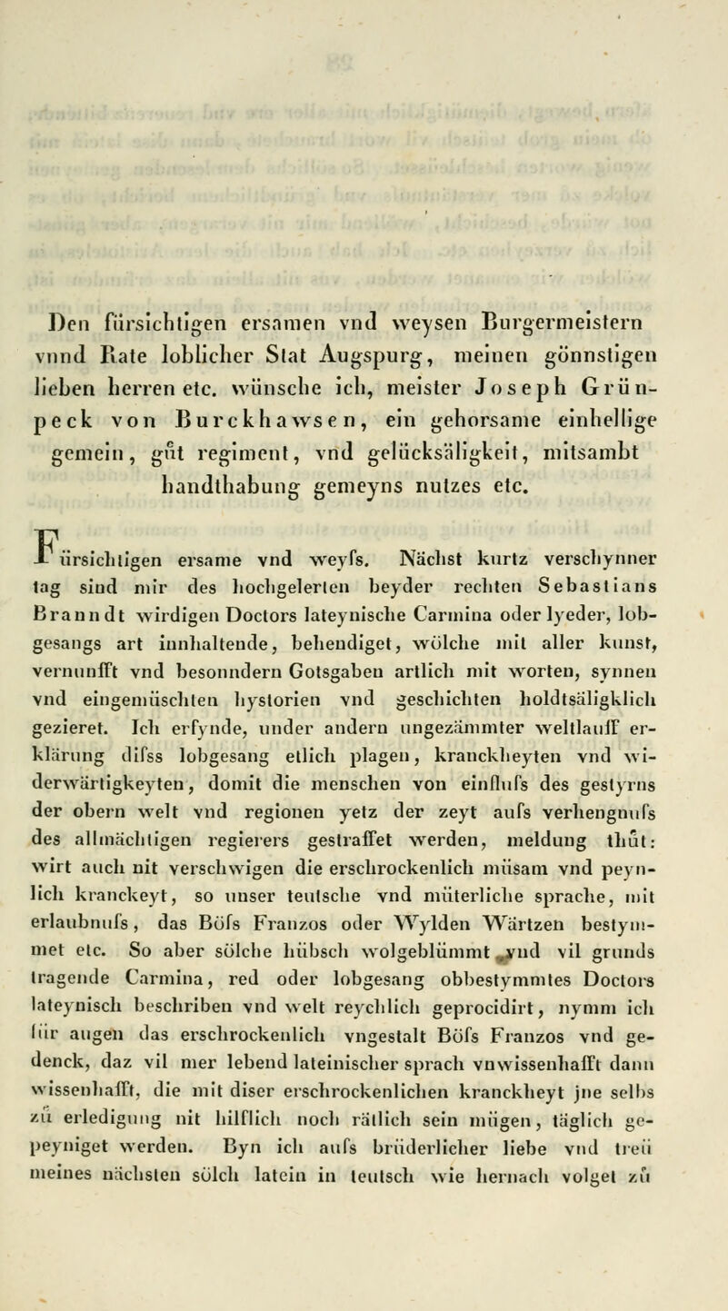 Den fiirsichtigen ersnmen vnd weysen Bürgermeistern vnnd Rate loblicher Stat Augspurg, meinen gönnstigen lieben berren etc. wünsche ich, meister Joseph Grün- peck von Burckhawsen, ein gehorsame einhellige gemein, gut regiment, vnd gelücksäligkeit, mitsambt handthabung gemeyns nutzes etc. X ürsichligen ersame vnd weyfs. Nächst kurtz verschynner lag siud mir des hochgelerlen beyder rechten Sebastians Branndt wirdigen Doclors lateyuische Carniina oder lyeder, lob- gesangs art innhalteude, beheudiget, wülche mit aller kunst, vernunfft vnd besonndern Gotsgabeu artlicb mit Worten, synnen vnd eingemüscblen bystorien vnd gescbicbten holdtsäligklich gezieret. Ich erfynde, under andern ungezämmter weltlauiF er- klärung difss lobgesang etlich plagen, kranckbeyten vnd wi- derwärtigkeyten, domit die menschen von einflufs des gestyrns der obern weit vnd regionen yetz der zeyt aufs verhengnufs des allmächtigen regierers gestraffet werden, meidung thut: wlrt auch nit verschvvigen die erschrockenlich müsam vnd peyn- lich kranckeyt, so unser teutsche vnd nuiterliche spräche, mit erlaubnufs, das Büfs Franzos oder Wylden Wartzen bestyiü- met elc. So aber solche hübsch wolgeblümmt ^ud vil grunds tragende Carmina, red oder lobgesang obbestymmles Doctors lateynisch beschriben vnd weit reychlich geprocidirt, nymm ich (ür äugen das erschrockenlich vngestalt Büfs Franzos vnd ge- denck, daz vil mer lebend lateinischer sprach vnwissenhafft dann wissenhafft, die mit diser erschrockenlichen kranckheyt jne selhs zu erledigung nit hilflich noch rätlich sein mügen, täglich ge- peyniget werden. Byn ich aufs brüderlicher liebe vnd treu meines nächsten solch latcin in leutsch wie hernach volüet zu