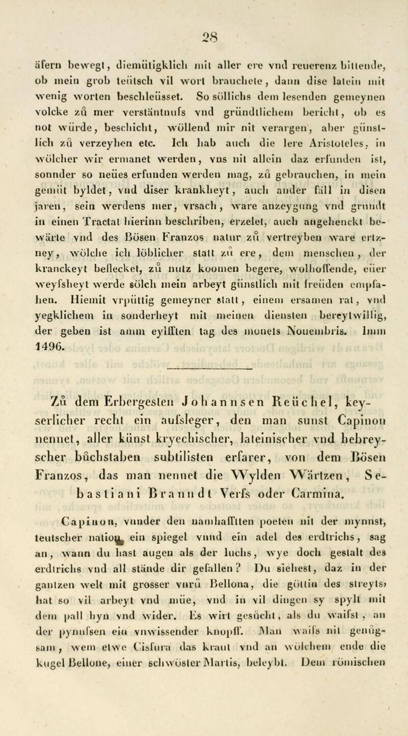 äfern bewegt, diemüligklich mit aller cre vnd reuerenz bittende, ob mein grob teiilsch vil wort brauchele , dann disc lalein mit wenig Worten beschleiisset. So söllichs dem lesenden gemeynen volcke zö mer verstäntnufs vnd gründtlicliein berichl, ob es not würde, besebiebt, wollend mir nil veraigen, aber giiöst- lich zu verzeylien etc. Ich liab auch die lere Aristoteles, in wöleher wir ermanet werden, vus nil allein daz erfunden ist, sonnder so neues erfunden werden mag, zö gebrauchen, in mein gemüt byldet, vnd diser krankheyt, auch ander fäll in diseu jaren, sein Werdens mer, vrsach , wäre anzcygung vnd gruudt in einen Traclal hierinn beschriben, erzclet, aucli augehenckl be- werte vnd des Bösen Franzos nalur zu vertreybeu wäre crl/.- ney, wülehe ich loblicher statt zu ere, dem menschen, der kranckeyt bellecket, zu nutz koomen begere, wolbolfende, euer weyfsheyt werde solch mein arbeyt günstlich mit Ireiiden empfa- hen. Hiemit vrpüttig gemeyncr stall, einem ersamen rat, vnd yegklichem in sonderheyt mit meinen dienslen bereylwillig, der geben ist annn eyliTlen tag des monels Nouembris. 1mm 1496. Zu dem Erbergeslen Johannscn Reüchel, key- serücher recht ein auisleger, den man sunst Capinon nennet, aller künst kryechischer, lateinischer vnd hebrey- scher büchstaben subtilisten erfarer, von dem Bösen Franzos, das man nennet die Wylden Wartzen, Se- bastiani Braun dl Verfs oder Carmina. Capinon, vunder den uamhaH'tten poelen nil der mynnst, teutscher naliou^ ein Spiegel vnnd ein adel des erdtrichs, sag an, wann du hast augeu als der luchs, wye doch geslall des erdtrichs vnd all stände dir gefallen? Du siebest, daz in der gantzen weit mit grosser vnrü Bellona, die göilin des slreyls» hat so vil arbeyt vnd miie, vnd in vil dingen sy Bpyll inil dem |»all hyn vnd wider. Es wirt gesucht, als du waifsl , an der pynnlsen ein vnwissender knüpft*'. JNlan %\;üls nil genug- sam , wem etvve Ci&flira das kraut vnd an wölchein ende die kugel ßellone, einer schwösler Mai tis, beleybl. Dem römischen