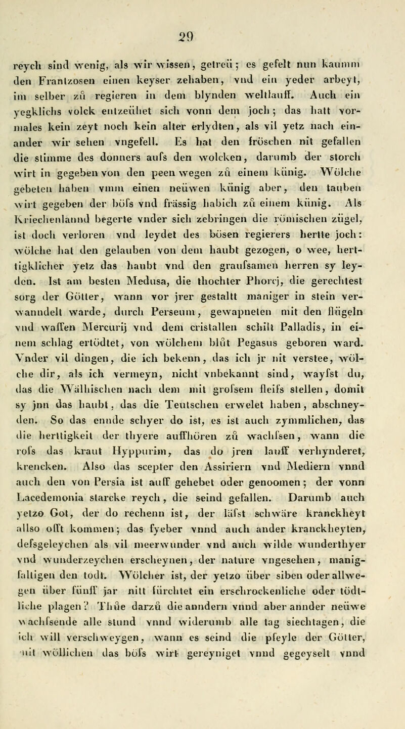 reych sind wenig, als wir wissen, getreu; es gefeit nun kaunini den Franlzosen einen keyser zehaben, vnd ein yeder arbeyt, im selber zu regieren in dem blynden welllauif. Auch ein yegkliclis volck eulzeühet sich vonn dem joch; das hatt vor- inales kein zeyt noch kein alter erlydten, als vil yetz nach ein- ander wir sehen vngefell. Es hat den frösehen nit gefallen die stimme des donners aufs den wolcken, darumb der storch wirt in gegeben von den peen wegen zu einem künig. Wölche gebeten haben vmin einen neüwen künig aber, den tauben wirt gegeben der büfs vnd frässig babich zu einem künig. Als Kriechenlannd begerte vnder sich zebringen die römischen zügel, ist doch verloren vnd leydet des bösen regierers hertte joch: wölclie hat den gelauben von dem haubt gezogen, o wee, hert- tigklicher yetz das haubt vnd den graufsamen herren sy ley- dcn. Ist am besten Medusa, die thochter Phorcj, die gerechtest sorg der Götter, wann vor jrer gestallt maniger in stein ver- wanudelt warde, durch Perseum, gewapnelen mit den Hügeln vnd waffen Mercurij vnd dem cristallen schilt Palladis, in ei- nem schlag ertödtet, von wölehem bißt Pegasus geboren ward. Vnder vil dingen, die ich bekenn, das ich jr nit verstee, wöl- clie dir, als ich vermeyn, nicht vnbekannt sind, wayfst du, das die Walhischen nach dem mit grofsem Heils stellen, domit sy )nn das haubt. das die Teutschen erwelet haben, abschney- den. So das ennde sehyer do ist, es ist auch zymmlichen, das die herttigkeit der thyere auffhören zu wachfsen, wann die rofs das kraut Hyppurim, das do jren lauff verhynderet, krencken. Also das seepter den Assiriern vnd Mediern vnnd auch den von Persia ist au(F gehebet oder genoomen; der vonn Lacedemonia slarcke reych, die seind gefallen. Darumb auch yetzo Got, der do rechenn ist, der läfst schwäre kranckheyt allso offt kommen; das fyeber vnnd auch ander kranckheyten, defsgeleyehen als vil meerwunder vnd auch wilde wunderthyer vnd wunderzeychen erscheynen, der nalure vngesehen, manig- falligen den todt. Wölcher ist, der yetzo über siben oderallwe- gen über fünff jar nitt fürchtet ein erschrockenliche oder tödl- liche plagen 2 Thüe darzü die anndern vnnd aber annder neüwe \Nachfsende alle stund vnnd widerumb alle tag siechtagen, die ich will verschweygen, wann es seind die pfeyle der Gölter, tut wöllichen das böfs wirt gereyniget vnnd gegeyselt vnnd