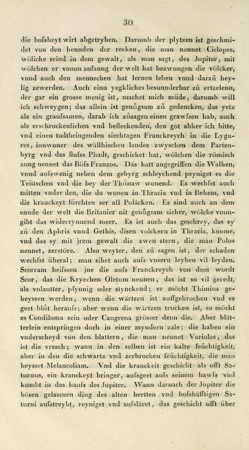 die bofsheyt wirt abgetryben. Darumb der plytzen ist geschmi- dct von den benndcn der recken, die man nennet Ciclopes, wülicbe scind in dem gewalt, als mau sagt, des Jupiter, mit wölchen er vomm anfanng der web bat bezwungen die völeker, vnnd aucli den mennseben liat lernen leben vnnd darzü bey- lig zewerden. Auch einn yegkliches besunnderbar zu ertzelenn, der gar ein grosse menig ist, machet mich müde, darumb will ich schweygen; das allein ist genugsam zu gedencken, das yetz als ein graufsamen, darab ich zusagen einen grawfsen hab, auch als erschrockenlichen vnd belleckeuden, den got abker ich bitte, vnd einen todtbringenden siech tagen Franckreych in die Lvgu- res, innwoner des wällhischen landes zwyschen dem Parten- byrg vnd des flufss Phadt, gescliicket hat, wölchen die römisch zung nennet das Böfs Franzos. Das halt angegriffen die YValhen, vnnd aufsweuig neben dem gebyrg schleychend peyniget es die Teütschen vnd die bey derThunaw wonend. Es wechfst auch mitten vnder den, die do woneu in Thracia vnd in Behem, vnd die krauckeyt fürchten ser all Poljicken. Es sind auch an dem ennde der weit die Britanier uit genügsam sicher, wölehe vmin- gibt das widerrynnend lueer. Es ist auch das geschrey, das sy zu den Aphris vnnd Gethis, disen volckern in Thracia, koome, vnd das sy mit jrem gewalt die zwen stern, die man Polos nennet, zerstöre. Also weyter, den zu sagen ist, der schaden wechfst überal; man sihet auch aufs vnsern leyben vil leyden. Scorram heifssen jne die aufs Franckreych von dem wordt Scor, das die Rryechen Oletum nennen, das ist so vil geredt, als vnlautter, pfynnig oder stynckend ; er möcht Thimius ge- heyssen -werden, wenn die wartzen ist auffgebrochen vnd es geet blut heraufs; aber wenn die wartzen trucken ist, so möcht es Condiloma sein oder Cangrena grösser denn die. Aber blat- terlein entspringen doch in einer myndern zale; die haben ein vnderscheyd von den blättern, die man nennet Variolas, das ist die vrsach; wann in den selben ist ein kalte feüchtigkeit, aber in den die schwarlz vnd zerbrochen feüchtigkeit, die man heysset Melancoliam. Vnd die kranckeit geschieht als oll't Sa- turuus, ein krauckeyt bringer, aufsgeet aufs seinem ha\> ('s vnd kumbt in das haufs des Jupiter. Wann darnach der Jupiter die bösen gelassnen ding des alten hertten vnd bolshafftigen Sa- turni aufstreybt, reyniget vnd aufslaret, das geschieht offt über