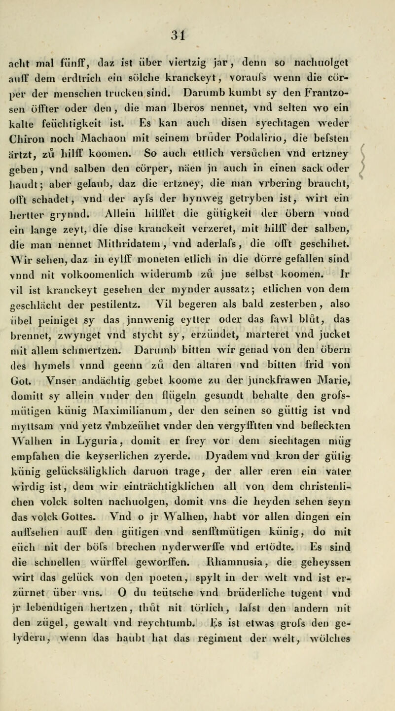 acht mal fünff, daz ist über viertzig jar, denn so nachuolget auff dem erdtrich ein sülche kranckeyt, voraufs wenn die cür- per der menschen trucken sind. Darnmb kumbt sy den Frantzo- sen öifter oder den, die man Iberos nennet, vnd selten wo ein kalte feüclitigkeit ist. Es kan auch disen syechtagen weder Chiron noch Machaon mit seinem bruder Podalirio, die befsten artzt, zu hilff kooinen. So auch etllich versüclien vnd ertzney geben, vnd salben den cürper, naen jn auch in einen sack oder haudt; aber gelaub, daz die ertzney, die man vrbering braucht, oit't schadet, vnd der ayfs der hynweg getryben ist, wirt ein hertter grynnd. Alleiu hilifet die giitigkeit der übern vnnd ein lange zeyt, die dise kranckeit verzeret, mit hilff der salben, die man nennet Mithridatem, vnd aderlafs, die offt geschihet. Wir sehen, daz in eyllF moneten etlich in die dürre gefallen sind vnnd nit volkoomenlich widerumb zu jne selbst koomen. Ir vil ist kranckeyt gesehen der mynder aussatz; etlichen von dem geschlacht der pestilentz. Vil begeren als bald zeslerben, also übel peiniget sy das jnnwenig eytter oder das fawl blüt, das brennet, zwynget vnd slycht sy, erzündet, marteret vnd jucket mit allem schmertzen. Darumb bitten wir genad von den übern des hymels vnnd geenn zu den allaren vnd bitten frid von Got. Vnser andächtig gebet koome zu der junckfrawen Marie, domilt sy allein vnder den Hügeln gesundt behalte den grofs- niüligen künig Maximilian um, der den seinen so güttig ist vnd myltsam vnd yetz vmbzeühet vnder den vergyfflten vnd beileckten Walhen in Lyguria, domit er frey vor dem siechtagen müg empfahen die keyserlichen zyerde. Dyadem vnd krön der gütig künig gelücksäligklich daruon trage, der aller eren ein vater wirdig ist, dem wir einträchtigklicheu all von dem christenli- chen volck solten nachuolgen, domit vns die heyden sehen seyn das volck Gottes. Vnd o jr Walheu, habt vor allen dingen ein auffsehen auff den gütigen vnd senfftmütigen künig, do mit euch nit der büfs brechen nydervverfTe vnd ertüdte. Es sind die schnellen würffei geworffen. Rhamnusia, die geheyssen wirt das gelück von den poelen, spylt in der weit vnd ist er- zürnet über vns. 0 du teütsche vnd brüderliche tugent vnd jr lebendtigen herlzen, thüt nit türlich, lafst den andern nit den zügel, gewalt vnd reychtumb. Es ist etwas grofs den ge- lydern, wenn das haubt hat das regiment der weit, wülches