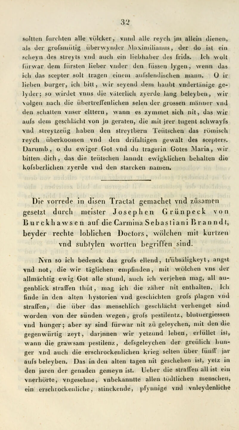 31! sollten furchten alle völcUer, vniul alle reych jin allein dienen, als der grofsmiilig überwyndcr jMnximiliamiä, der do ist ein 8clieyn des slreyls vnd auch ein liebhaber des frids. Ich wult fiirwar dem fiüsten lieber vnder den fassen lygen, wenn das ich das scepler soll tragen einem aufslendischen mann. U ir liehen burger, ich bitt, wir seyend dem haubl vndertiinige ge- lyder; so würdet vnns die väterlich zyerde lang beleyben, wir -volgen nach die übeitreffenlichen seien der grossen miiuner vnd den schalten vnser elttern, wann es zymmet sich nit, das wir aufs dem geschlacht von jn geraten, die mit jrer tugent schwayfs vnd slreylzeüg liaben den streylbern Teiitschen das römisch reych überkoomen vnd den drifalligen gewalt des seepters. Darumb , o du ewiger Got vnd du Iragerin Gotes Maria, wir bitten dich, das die teiitschen lanndt ewigklichen behalten die kofsberlichen zyerde vnd den stareken uauien. Die vorrede in disen Traclal gemachet vnd züsamen gesetzt durch nieister Josephen Grünpeck von Lurckliawsen auf die Cannina S e b a s t i a n i ß r a n n d t, beyder rechte loblichen Doctors, wölehen mit kurlzen vnd subtylen worlten begriffen sind. Nvn so ich bedenck daz grofs eilend, Irubsaligkeyt, angst vnd not, die wir taglichen empfinden, mit wölehen vns der allmachtig ewig Got alle stund, auch ich verjehen mag, all au- genblick straffen lliut, mag ich die zäher nit enthalten. Ich finde in den alten hystorien vnd geschichten grofs plagen vnd straffen, die über das menschlich geschlacht verbeuget sind worden von der sünden wegen, grofs pestilentz, bluluergiessen vnd Inniger; aber sy sind fiirwar nit zu geleyehen, mit den die gegenwiirlig zeyt, darjnnen wrir yelzund leben, ei füllet isl, wann die grawsam pestilenz, defsgeleychen der greulich Inni- ger vnd auch die erschrockenlichen krieg seilen über iünff jar aufs beleyben. Das in den alten tagen nil geschehen ist, yelz in den jaren der genaden gemeyn ist. Ueber die straffen all ist ein vnerhürte, vngesehne, vnbekanntte allen tödllichen menschen, ein erschiockenliche, slinckende, ])fymnge vnd vnleydenliche