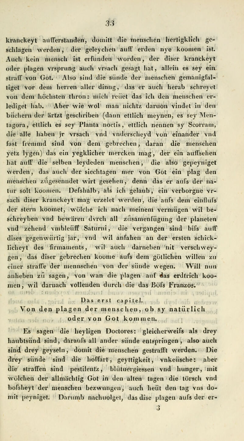 3.J kranckeyt aufferstanden, domitt die menschen herligklich gc- sclilagen werden, der geleychen auff erden nye koomen ist. Auch kein mensch ist erfunden worden, der diser kranckeyt oder plagen vrsprung auch vrsach gesagt liat, allein es sey ein strall von Gor. Also sind die sünde der menschen gemanigfal- tiget vor dein herren aller dinng, das er auch herab schreyet von dem höchsten thron: mich reuet das ich den menschen er- lediget hab. Aber wie wol man nicht/, daruön vindet in den biichern der ärtzt geschriben (dann ettlich meynen, es sey Men- tagora, ettlich es sey Planta noctis, ettlich nennen sy Scorram, die alle haben jr vrsach vnd vnilerscheyd von einander vnd fast fremmd sind von dem gebrechen, daran die menschen yetz lygen) das ein yegklicher mercken mag, der ein auffsehen hat auff die selben leydeden menschen, die also gepeyniget werden, das auch der siechtagen mer von Got ein plag den menschen zugesenndet wirt gesehen, denn das er aufs der na- tur soll koomen. Defshalb, als ich gelaub, ein verborgne vr- sach diser kranckeyt mag erzelet werden, die aufs dem ein Hufs der slern koomet, wülche ich nach meinem vermögen wil be- schreyben vnd bewaren dvrch all zusamenfügung der planelen vnd zehend vmbleüff Saturni, die vergangen sind bifs aulF dises gegenwiirtig jar, vnd wil anfallen an der ersten schick- licheyt des firmaments, wil auch darnehen nit verschwey- gen, das diser gebrechen koome aufs dem gütlichen willen zu einer straffe der mennschen von der sünde wegen. Will nun anheben zu sagen, von wan die plagen auf das erdlrich koo- men, wil darnach vollenden durch die das ßöfs Franzos. '■ ' • Das erst capitel. Von den plagen der menschen, ob sy natürlich oder von Got kommen. Es sagen die heyligen Doctores: gleicherweifs als drey haubtsünd sind, daraufs all ander sünde entspringen, also auch sind drey geyseln, domit die menschen gestrafft werden. Die drey sünde sind die hoffart, geyttigkeit, vnkeüsche: aber die straffen sind pestileutz, blutuergiessen vnd hunger, mit wölehen der allmächtig Got in den alten tagen die törsch vnd bofsheyt der menschen bezwungen, auch heüt den tag vns do- mit peyniget. Darumb nachuolget, das dise plagen aufs der er- 3