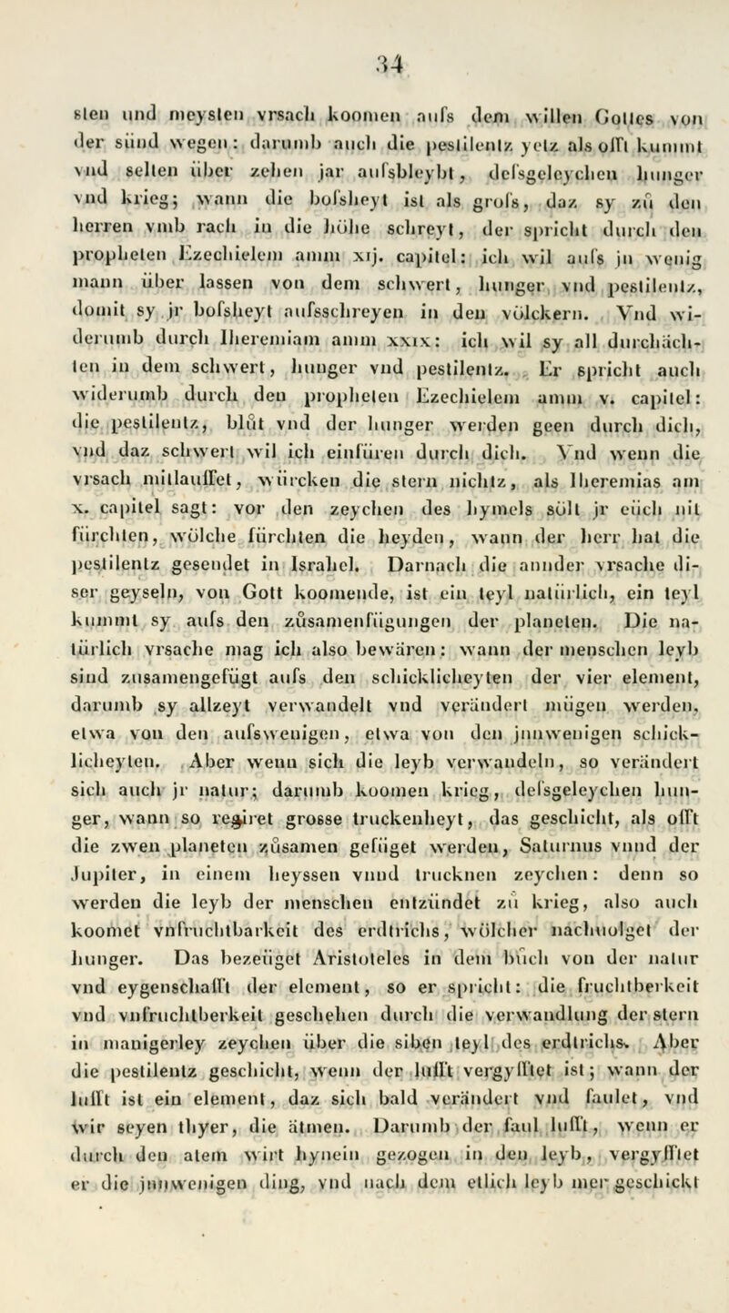 slen und mcysleu vrsach koonien aufs dem willen Zolles von der siind wegen: darumb auch die pestilenlz yelz als olfl kununt \nd selten über zelien jar anfsbleybl, delsgeleyclien hunger vnd Krieg; wann die bofsheyt isl als grofs, da/, sy zu den lierren vinb räch in die hübe schreyt, der spricht durch den prophelen Ezechieleni anun xij. capitel: ich wil aufs jn wenig mann über lassen von dem schwert, hunger vnd pestilenlz, domit sy jr bofsheyt aufsschreyen in den vükkern. Vnd wi- derumb durch Iheremiam amm xxix: ich wil sy all durchach- len in dein schwert, hunger vnd pestilenlz. Er spricht auch widerumb durch den prophelen Ezechieleni anun v. capitel: die pestilenlz, blut vnd der hunger weiden geen durch dich, vnd daz schwert wil ich einfüren durch dich. Vnd wenn die vrsach mitlaufTet, würekeu die stein nichlz, als lberemias am x. capitel sagt: vor den zeychen des hymels soll jr euch nil fürchten, wölehe fürchten die heyden, wann der herr hat die pestilenlz gesendet in Israhck Darnach die annder vrsache di- ser geyseln, von Gott koomende, ist ein teyl natürlich, ein teyl kumml sy aufs den züsamenfügungen der planelen. Die na- türlich vrsache mag ich also bewären: wann der menschen leyb sind zusamengefügt aufs den schicklicheyten der vier elemenl, darumb sy allzeyt verwandelt vnd verändert mügen werden, elwa von den aufsweuigen, etwa von den jnnwenigen schicU- lichcylcn. Aber wenn sich die leyb verwandeln, so verändert sich auch jr natur; darumb kuomen krieg, delsgeleyclien hun- ger, wann so re^iret grosse truckenheyt, das geschieht, als offt die zwen planeten züsamen gefüget werden, Salurnus vnnd der Jupiter, in einem heyssen vnnd trucknen zeychen: denn so werden die leyb der menschen entzündet zu krieg, also auch koomet vnfruchtbarkeit des erdtrichs, wüleher nachuolget der hunger. Das bezeuget Aristoteles in dem buch von der nalur vnd eygenschafft der elemenl, so er sprichl: die fruchtberkeit vnd vnfruchlberkeil geschehen durch die Verwandlung der stein in mauigerley zeycben über die siben tey 1 des erdlrichs. Aber die pestilenlz geschieht, wenn der lullt vergyfftet ist; wann der lullt ist ein elemenl, daz sich bald verändert vnd faulet, vnd wir seyen thyer, die atmen. Darumb der faul lullt, wenn er durch den alein wirt hynein gezogen in den leyb, vergylllet er die jnnwenigen ding, vnd nach dem etlich leyb mer geschickt