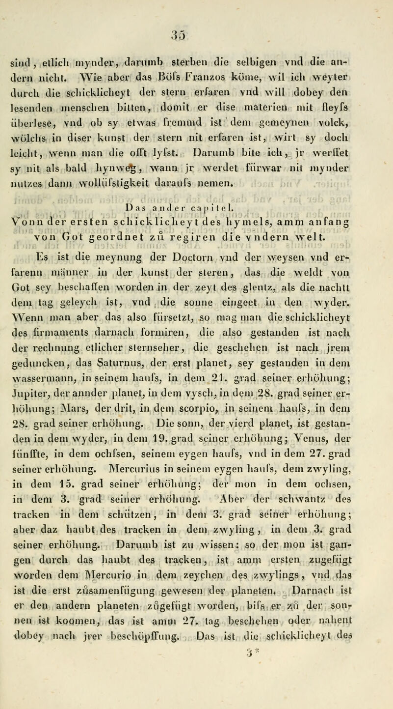 sind, etlich mynder, darumb sterben die selbigen vncl die an- dern nicht. Wie aber das Böfs Franzos körne, wil ich weyler durch die schicklicheyt der Stern erfaren ynd will dobey den lesenden menschen bitten, domit er dise materien mit ileyfs überlese, vnd ob sy etwas fremmd ist dem gemeynen volck, wölchs in diser kirnst der stern nit erfaren ist, wirt sy doch leicht, wenn man die offt lyfst. Darumb bite ich, jr werlfet sy nit als bald hyuwe%, wann jr weidet fürwar nit mynder nul/.es dann wollüfstigkeit daraufs nemen. Das ander c a p i t e 1. Vonn der ersten schicklicheyt des hymels, amm anfang von Got geordnet zu regiren die vndern weit. Es ist die meynung der Doctorn vnd der weysen vnd er- farenn manner in der kunst der sleren, das die weldt von Got sey beschallen worden in der zeyt des glenlz, als die nachtl dem tag geleych ist, vnd die sonne eingeet in den wyder. Wenn man aber das also fürsetzt, so mag man die schicklicheyt des ilrmamenls darnach formiren, die also gestanden ist nach der rechnung etlicher Sternseher, die geschehen ist nach jrem geduncken, das Saturuus, der erst planet, sey gestanden indem Wassermann, in seinem haufs, in dem 21. grad seiuer erhöhung; Jupiter, der annder planet, in dem vysch, in dem 28. grad seiner er- höhung; Mars, der drit, in dem scorpio, in seinem haufs, in dem 28. grad seiner erhöhung. Die sonn, der vierd planet, ist gestan- den in dem wyder, indem 19. grad seiner erhöhung; Venus, der lünffte, in dem ochfsen, seinem eygen haufs, vnd in dem 27. grad seiner erhöhung. Mercurius in seinem eygen haufs, dem zwyling, in dem 15. grad seiner erhöhung; der mon in dem ochsen, in dem 3. grad seiner erhöhung. Aber der schwantz des tracken in dem schützen, in dem 3.'grad seiner erhöhung; aber daz haubt des tracken in dem zwyling , in dem 3. grad seiner erhöhung. Darumb ist zu wissen: so der mon ist gan- gen durch das haubt des tracken, ist amm ersten zugefügt worden dem Mercurio in dem zeychen des zwylings, vnd das ist die erst züsamenfügung gewesen der planeten. Darnach ist er den andern planeten zugefügt worden, bifs er zu der son- nen ist koomen, das ist amm 27. tag beschehen oder naheut dobey nach jrer beschöpfTung. Das ist die schicklicheyt des 3*