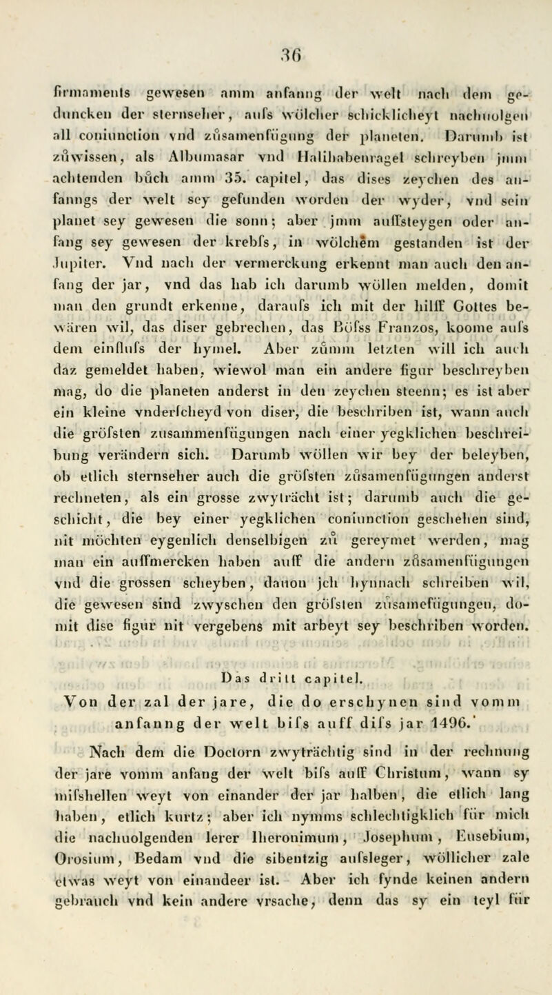 firinnments gewesen amm anfanng der weit nach dem ge- diincken der slernseher, aufs wülclier schicklicheyt nachuolgen all coniunclion vnd zfisamenfügung der planelen. Darumb ist zu wissen, als Albumnsar vnd Halihabenragel schreyben jmm achtenden buch ainm 35. capitel, das dises zeychen des au- fanngs der weit soy gefunden Morden der wyder, vnd sein planet sey gewesen die sonn; aber jnun auffsteygen oder an- fang sey gewesen der krebfs, in wülchem gestanden ist der Jupiter. Vnd nach der vermerckung erkennt man auch den an- fang der jar, vnd das hab ich darumb wollen melden, domit man den grundt erkenne, daraufs ich mit der hilft' Gottes be- wären wil, das diser gebrechen, das Büfss Franzos, koome aufs dem einflufs der hymel. Aber zümm letzten will ich auch daz gemeldet haben, wiewol man ein andere figur beschreyben mag, do die planeten änderst in den zeychen steenn; es ist aber ein kleine vnderlcheyd von diser, die bescliriben ist, wann auch die grüfsten zusammenfügungen nach einer yegklichen beschrei- bung verandern sich. Darumb wollen wir bey der beleyben, ob etlich Sternseher auch die grüfsten züsamen Fügungen änderst rechneten, als ein grosse zwylrächt ist; darumb auch die ge- schieht, die bey einer yegklichen coniunclion geschehen sind, nit möchten eygenlich denselhigen zu gereymet werden, mag man ein auffmereken haben auff die andern zfisamenfügungen vnd die grossen scheyhen, dauon jeh hynnach schreiben wil, die gewesen sind zwyschen den grüfsten zusamefiigungen, do- mit disc figur nit vergebens mit arbeyt sey bescliriben worden. Das drill capitel. Von der zal der jare, die do ersehynen sind vonun anfanng der weit bifs auff dii's jar 1496. Nach dem die Doctorn zwyträchtig sind in der rechnung der jare vomm anfang der weit bifs auff Christum, wann sy mifshellen weyt von einander der jar halben , die etlich lang haben, etlich kurtz; aber ich nymms schlechtigklich für mich die nachuolgenden lerer lheronimum, Josephum, Eusebium, Orosium, Bedam vnd die sibeutzig aufsleger, wüllicher zale etwas weyt von einandeer ist. Aber ich fynde keinen andern gebrauch vnd kein andere vrsache, denn das sy ein teyl für