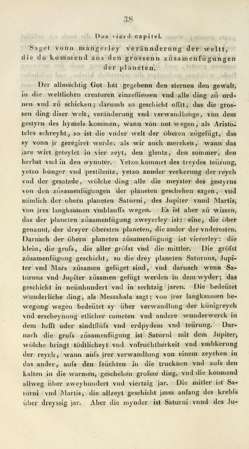 Das \ i cr<l ca p i t ei. Saget vonii mangerley vcrannderung der weltt, die do kommend aus den grossen n z ü sa in en Tu g ungen der Planeten. Der allmächtig Got hat gegebenn den steinen den gewalt, in die -weltlichen crcaluren einzelliessen vnd alle ding zu ord- nen vnd zu schicken; darumb so geschieht offtt, das die gros- sen ding diser weit, Veränderung vnd verwandluiige, von dem geslyrn des hymels kommen, wann von not wegen , als Aristo- teles schreybl, so ist die vnder weit der oberen zugefügt, das sy vonn jr geregiret werde: als wir auch mereken, wann das jare wirt geteylet in vier zcyt, den glentz, den sommer, den herbst vnd in den wynnter. Yet/.o kommet des troydes teürung, yelzo liunger vnd pestilentz, yelzo aunder verkerung der reych vnd der gesatzde, wölehe ding alle die meyster des geslyrns von den züsamenlügungen der planelen geschehen sagen, vnd nämlich der obern planeten Salurni, des Jupiter vnnd ]Marlis, von jres langksamen vmblaull's wegen. Es ist aber zu wissen, das der planelen zusamenfügung zweyerley ist: eine, die ober genannt, der dreyer obersten planeten, die ander der vnderesten. Darnach der öbern planeten zusamenfügung ist viererley: die klein, die grofs, die aller greifst vnd die mittler. Die grölst zusamenfügung geschieht, so die drey planeten Salurnus, Jupi- ter vnd Mars züsamen gefüget sind, vnd darnach wrenn Sa- lurnus vnd Jupiter züsamen gefügt wrerdcn in dem wyder; das geschieht in neunhundert vnd in sechtzig jaren. Die bedeutet wunderliche ding, als Messahala sagt; von jrer langksamen be- wegung wegen bedeutet sy über Verwandlung der künigreych vnd erscheynung etlicher cometen vnd andere wunderwerck in dem lufl't oder sindtllüfs vnd erdpydem vnd teürung. Dar- nach die grofs zusamenfügung ist Saturni mit dem Jupiter, wölehe bringt tödtlicheyl vnd vnfruchlberkeit vnd vmbkerung der reych, wann aufs jrer Verwandlung von einem zeychen in das ander, aufs den leuchten in die trucknen vnd aufs den kalten in die warmen, geschehen grofsse ding, vnd die koomend allweg über zweyhundert vnd viertzig jar. Die mitlcr ist Sa- lurni vnd JMartis, die allzeyt geschieht jmtn anfang des krebls über dreyssig jar. Aber die inyuder ist Saturni vnnd des Ju-