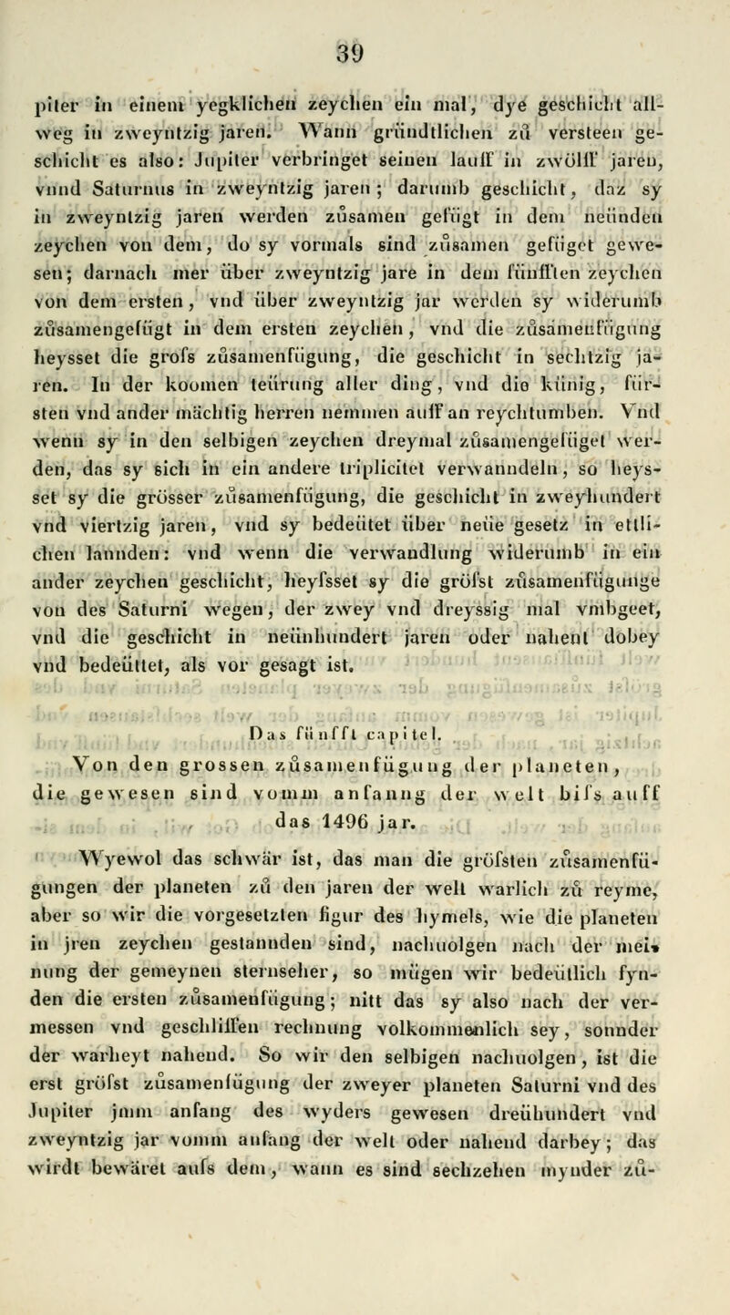 plter in einem yegklichen zeychen ein mal, dye geschieht all- weg in zweyntzig jaren. Wann gründlichen zu versteen ge- schieht es also: Jupiter verbringet seinen lau ff in zwolil' jaren, vnnd Saturnus in zweyntzig jaren; darumb geschieht, daz sy in zweyntzig jaren werden zusamen gefügt in dem neündeu zeychen von dem, do sy vormals sind zusamen gefüget gewe- sen; darnach mer über zweyntzig jare in dem fünfflen zeychen von dem ersten, vnd über zweyntzig jar werden sy widerumb züsamengefügt in dem ersten zeychen , vnd die züsamenfügung heysset die grofs züsamenfügung, die gescliicht in sechtzig ja- ren. In der koomen teürung aller ding, vnd die künig, für- steti vnd ander machtig herren nemmen auifan reychtumben. Vnd wenn sy in den selbigen zeychen dreymal züsamengefügel wer- den, das sy 6ich in ein andere triplicitet verwanndeln, so heys- set sy die grösser züsamenfügung, die geschieht in zweyhundert vnd viertzig jaren, vnd sy bedeutet über neue gesetz in etlli- chen lannden: vnd wenn die Verwandlung widerumb in ein ander zeychen geschieht, heyfsset sy die greifst züsamenfügunge von des Saturni wegen, der zwey vnd dreyssig mal vmbgeet, vnd die geschieht in neunhundert jaren oder nahenl dobey vnd bedeüttet, als vor gesagt ist, ■ ■ Das fiinffl capitt'l. Von den grossen züsamenfügu ug der planeten, die gewesen sind vomm anfanng der weit biisauff das 1496 jar. Wyewol das schwär ist, das man die grüfsten züsamenfü- gungen der planeten zu den jaren der well warlich zu reyme, aber so wir die vorgesetzten figur des hymels, wie die planeten in jren zeychen gestannden sind, nachuolgen nach der mei* nung der gemeyuen sternseher, so mügen wir bedeütlich fyn- den die ersten züsamenfügung; nitt das sy also nach der ver- messen vnd geschliiren rechnung volkommenlich sey, sonnder der warheyt nahend. So wir den selbigen nachuolgen , ist die erst greifst züsameniügung der zweyer planeten Saturni vnd des Jupiter jmm anfang des wyders gewesen dreühundert vnd zweyntzig jar vomm anfang der weit oder nahend darbey; das wirdt be wäret aufs dem, wann es sind sechzehen mynder zu-