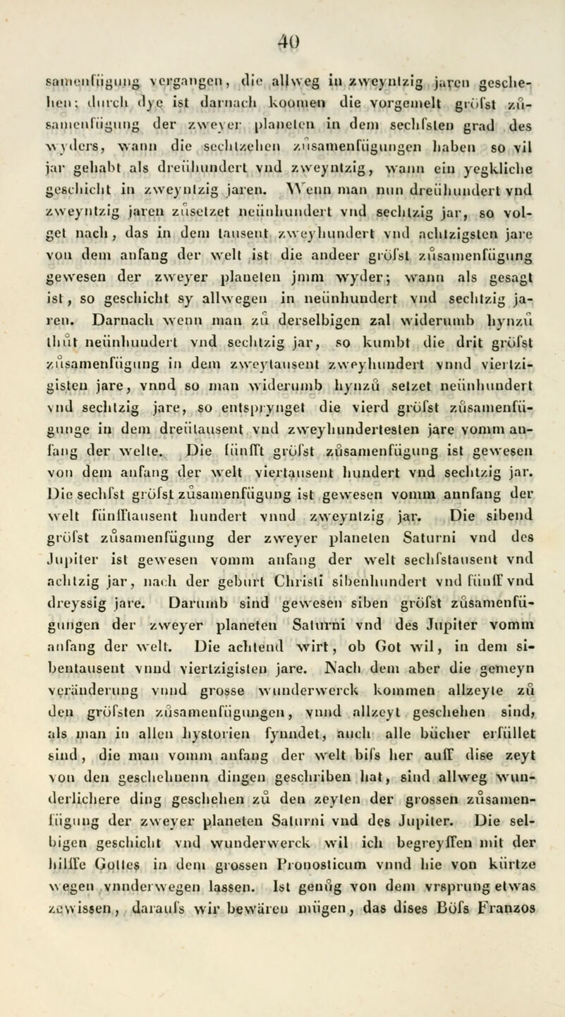 saiiM-nliiguiig vergangen, die aljweg in zweynlzig jaren gesche- lien: durch d) e ist darnach kouinen die vorgcmelt grölst zü- samenfügung der zweyer platteten in dein sechfslen grad des wyders, wann die sechlzehen /.usainenfiignngen haben so vil jar gehabt als dreühundert vnd zweynlzig, wann ein yegkliclie geschieht in zweynlzig jaren. Wenn ian nun dreiihunderl vnd zweyntzig jaren zusetzet neunhundert vnd sechlzig jar, so vol- get nach , das in dein lausent zweihundert vnd achtzigsten jare von dem an fang der weit ist die andeer grölst zusanienfiigung gewesen der zweyer plauelen jnim wyder; wann als gesagt ist, so geschieht sy allwegen in neunhundert vnd sechlzig ja- ren. Darnach wenn man zu derselbigen zal vviderumb hynzu thut neunhundert vnd sechlzig jar, so kumbt die drit grölst zusanienfiigung in dem zweytausent zweihundert vnnd vierlzi- gisten jare, vnnd so man vviderumb hynzii setzet neunhundert \nd seclitzig jare, so entsprynget die vierd greifst züsamenfü- gunge in dem dreülausent vnd zvveyhundertesten jare vomm an- fang der weite. Die fiinlTt grölst zusanienfiigung ist gewesen von dem anfang der weit viertausent hundert vnd seclitzig jar. Die sechfst gröfst züsamenfiigung ist gewesen vomm aunfang der weit fünlflausent hundert vnnd zweynlzig jar. Die sibend gröfst zusanienfiigung der zweyer planelen Saturni vnd des Jupiter ist gewesen vomm anfang der weit sechfstausent vnd achtzig jar, nach der geburt Christi sibenhundert vndfiinlfvnd dreyssig jare. Darumb sind gewesen siben gröfst züsamenfü- gungen der zweyer planeten Salurni vnd des Jupiter vomm anfang der well. Die achtend wirt, ob Got wil, in dem si- bentausent vnnd viertzigisten jare. Nach dem aber die gemeyn Veränderung vnnd grosse vvunderwerck kommen allzeyle zu den gröfsten züsamenfiigungen, vnnd allzeyl geschehen sind, als man in allen hystorien fynndet, auch alle bücher erfüllet sind, die man vomm anfang der weit bifs her auff dise zeyt von den geschehuenn dingen gescliriben hat, sind alhveg wun- derlichere ding geschehen zu den zcylen der grossen zusamen- liiguug der zweyer planeten Salurni vnd des Jupiter. Die sel- bigen geschieht vnd wunderwerck wil icli begreyffen mit der hülfe Golles in dem grossen rVouosticum vnnd hie von kürtze wegen vnndei wegen lassen. Ist genug von dem vr6prung etwas zowissen, daraufs wir bevvaren mögen, das dises Böfs Franzos