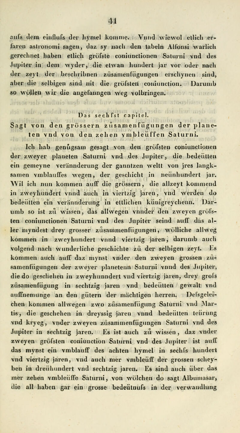 aufs ilem einflufs der hymel komme. Vnnd wiewol ellich ev- laren astronomi sagen, daz sy nach den tabeln Alfonsi warlich gerechnet haben ellich gröfsle couiunctionen Saturni vnd des Jupiter in dem wyder, die elwan hundert jar vor oder nacli der zeyt der bescliribnen züsamenfügungen erschynen sind, aber die selbigen sind nit die gröfsleii coniunction. Darumb so wollen wir die angefanngen weg volbringen. - Das sechfst capitel. Sagt von den grossem züsamenfügungen der platte- ten vnd von den zelten vmbleiiffen Saturni. Ich hab genugsam gesagt von den gröfslen coniunclionen der zweyer platteten Saturni vnd des Jupiter, die bedeütten ein gemeyne verannderung der ganntzen weltt von jres langk- samen vmblaufTes wegen, der geschieht in neunhundert jar. Wil ich nun kommen auff die grössern, die allzeyt kommend in zweyhundert vnnd auch in vierlzig jaren, vnd werden do bedeüllen ein verannderung in ettlichen kiiuigreychenn. Dar- umb so ist zu wissen, das allwegen vnnder den zweyen grüi's- ten coniunetionen Saturni vnd des Jupiter seind auff das al- ler myndest drey grosser züsammenfügungen, wrölliche allweg kommen in zweyhundert vnnd vierlzig jaren, darumb auch volgend nach wunderliche geschichte zu der selbigen zeyl. Es kommen auch auff daz mynst vnder den zweyen grossen zü- samenfügungen der zweyer planetenn Saturni vnnd des Jupiter, die do geschehen in zweyhunndert vnd viertzig jaren, drey grofs züsamenfügung in sechtzig jaren vnd bedeüllen gewalt vnd auffnemunge an den gittern der mächtigen herren. Defsgelei- chen kommen allwegen zwo züsamenfügung Salurni vnd Mar- tis, die geschehen in dreyssig jaren vnnd bedeütten teürung vnd kryeg, vnder zweyen züsannnenfügungen Salurni vnd des Jupiter in sechtzig jaren. Es ist auch zu wissen , daz vnder zweyen gröfslen coniunction Saturni vnd des Jupiter ist auff das mynst ein vmblauff des achten hymel in sechfs hundert vnd vierlzig jaren, vnd auch mer vmbleüff der grossen schey- ben iu dreübundert vnd sechtzig jaren. Es sind auch über das mer zehen vmbleüffe Saturni, von wölehen do sagt Albumasar, die all haben gar ein grosse bedeütuufs in der Verwandlung