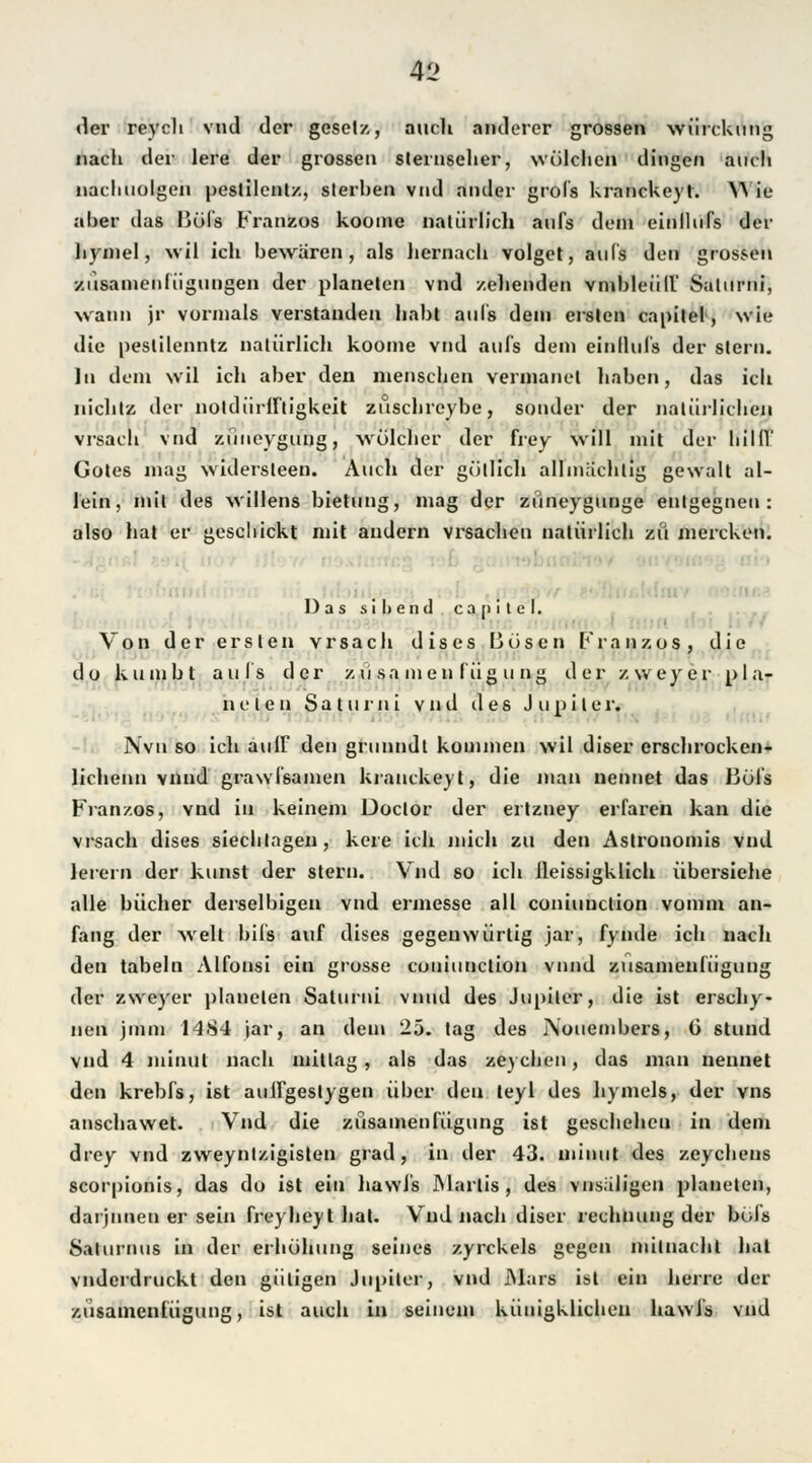 der reych vnd der geselz, auch anderer grossen würckung nach der lere der grossen Sternseher, wülchen dingen auch nachuolgen peslilenlz, sterben vnd ander grol's Uranckeyt. W4e aber ilas liüfs Franzos koome natürlich aufs dein einllufs der hymel, wil ich bewären, als hernach volget, aufs den grossen xüsamenfügungen der planeten vnd zehenden vmbleüll Salurni, wann jr vormals verstanden habt aufs dein ersten capitel, wie die peslilenntz natürlich koome vnd aufs dem einllufs der Stern. In dem wil ich aber den menschen vermanet haben, das ich nichtz der noldüriftigkeit züschreybe, sonder der natürlichen vrsach vnd züueygung, welcher der frey will mit der hilff Gotes mag widersteen. Auch der gütlich allmächtig gewalt al- lein, mit des willens bietung, mag der züneygunge entgegnen: also hat er geschickt mit andern vrsachen natürlich zu mereken. Das s i 1) e n tl c a n i t e I. ■ Von der ersten vrsach dises Büsten Franzos, die do kumbt aufs der züsamen fügung der zweyer pla- neten Saturni vnd des Jupiter. Nvu so ich aulF den grnnndt kommen wil diser erschrocken« lichenn vnnd grawlsamen krauckeyt, die man nennet das Bül's Franzos, vnd in keinem Doclor der ertzney erfaren kan die vrsach dises siechtagen, kere ich niich zu den Astronomis vnd lerern der kunst der Stern. Vnd so ich ileissigklich übersiehe alle bücher derselbigen vnd ermesse all coniuuelion vomm an- fang der weit bils auf dises gegenwürtig jar, fynde ich nach den tabeln Alfonsi ein grosse couiunetiou vnnd zusamenfügung der zweyer planeten Saturni vnnd des Jupiter, die ist ersehy- nen jmm 1484 jar, an dem 25. tag des Nouembers, G stund vnd 4 minut nach mitlag, als das zeychen, das man nennet den krebfs, ist aullgestygen über den teyl des hymels, der vns anschawet. Vnd die zusamenfügung ist geschehen in dem drey vnd zweynlzigislen grad, in der 43. minut des zeychens scorpionis, das du ist ein hawfs JNIartis , des vnsuligen planeten, darjnnen er sein freyheyt hat. Vnd nach diser rechnung der böls Salurnus in der erhühung seines zyrckels gegen milnachl hat vnderdruckt den gütigen Jupiter, vnd Mars ist ein herre der zusamenfügung, ist auch in seinem kiüügklichen hawl's vnd