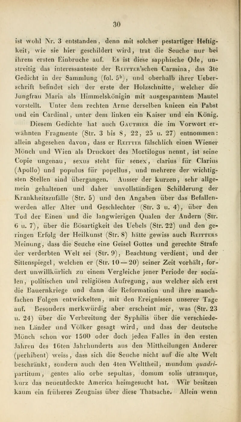 ist wohl Nr. 3 entstanden . denn mit solcher pestartiger Heftig- keit, wie sie hier geschildert wird, trat die Seuche nur bei ihrem ersten Einbrüche auf. Es ist diese sapphische Ode, un- streitig das interessanteste der REiTTER'schen Carmina, das 3te Gedicht in der Sammlung (fol. 5bj, und oberhalb ihrer Ueber- schrifl befindet sich der erste der Holzschnitte, welcher die Jungfrau Maria als Himmelskönigin mit ausgespanntem Mantel vorstellt. Unter dem rechten Arme derselben knieen ein Pabst und ein Cardinal, unter dem linken ein Kaiser und ein König. Diesem Gedichte hat auch Gauthier die im Vorwort er- wähnten Fragmente (Str. 3 bis 8, 22, 25 u. 27) entnommen: allein abgesehen davon, dass er Reitter fälschlich einen Wiener Mönch und Wien als Druckort des Mortilogus nennt, ist seine Copie ungenau, sexus sieht für senex, clarius für Clarius (Apollo) und populus für popellus, und mehrere der wichtig- sten Stellen sind übergangen. Ausser der kurzen, sehr allge- mein gehaltenen und daher unvollständigen Schilderung der Krankheitszufälle (Str. 5) und den Angaben über das Befallen- werden aller Alter und Geschlechter (Str. 3 u. 4), über den Tod der Einen und die langwierigen Qualen der Andern (Str. 6 u. 7), über die Bösartigkeit des Uebels (Str. 22) und den ge- ringen Erfolg der Heilkunst (Str. 8) hätte gewiss auch Reitters Meinung, dass die Seuche eine Geisel Gottes und gerechte Strafe der verderbten Welt sei (Str. 9), Beachtung verdient, und der Sitlenspiegel, welchen er (Str. 10 — 20) seiner Zeit vorhält, for- dert unwillkürlich zu einem Vergleiche jener Periode der socia- len , politischen und religiösen Aufregung, aus welcher sich erst die Bauernkriege und dann die Reformation und ihre manch- fachen Folgen entwickelten, mit den Ereignissen unserer Tage auf. Besonders merkwürdig aber erscheint mir, was (Str. 23 u. 24) über die Verbreitung der Syphilis über die verschiede- nen Länder und Völker gesagt wird, und dass der deutsche Mönch schon vor 1500 oder doch jeden Falles in den ersten Jahren des löten Jahrhunderts aus den Mittheilungen Anderer (perhibent) weiss, dass sich die Seuche nicht auf die alte Welt beschränkt, sondern auch den 4ten Welttheil, mundum quadri- partilum, gentes alio orbe sepullas, domum solis utramtjue, kurz das neueutdeckte America heimgesucht hat. Wir besitzen kaum ein früheres Zcugniss über diese Thatsache« Allein wenn