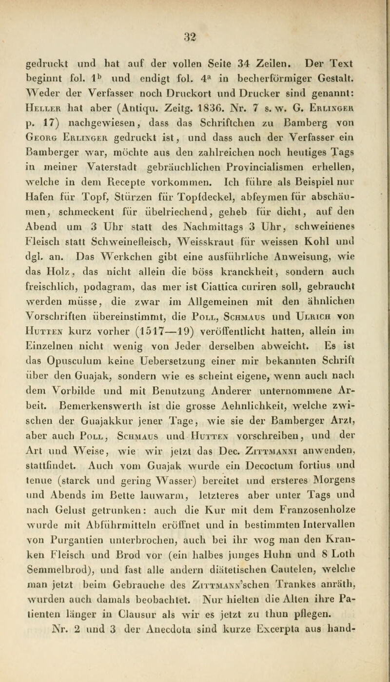 gedruckt und hat auf der vollen Seite 34 Zeilen. Der Text beginnt fol. lb und endigt fol. 4a in becherförmiger Gestalt. Weder der Verfasser noch Druckort und Drucker sind genannt: Heller hat aber (Anticru. Zeitg. 1836. Nr. 7 s.w. G. Ehlixger p. 17) nachgewiesen, dass das Schriftchen zu Bamberg von Georg Erlinger gedruckt ist, und dass auch der Verfasser ein Bamberger war, möchte aus den zahlreichen noch heutiges Tags in meiner Vaterstadt gebräuchlichen Provincialismen erhellen, welche in dein Recepte vorkommen. Ich führe als Beispiel nur Hafen für Topf, Stürzen für Topfdeckel, abfeymen für abschäu- men, schmeckent für übelriechend, geheb für dicht, auf den Abend um 3 Uhr statt des Nachmittags 3 Uhr, schweiüenes Fleisch statt Schweinefleisch, Weisskraut für weissen Kohl und dgl. an. Das Werkchen gibt eine ausführliche Anweisung, wie das Holz, das nicht allein die böss krauckheit, sondern auch freischlich, podagram, das mer ist Ciattica curiren soll, gebraucht werden müsse, die zwar im Allgemeinen mit den ähnlichen Vorschriften übereinstimmt, die Poll, Schmaus und Ulrich von Hütten kurz vorher (1517—19) veröffentlicht hatten, allein im Einzelnen nicht wenig von Jeder derselben abweicht. E9 ist das Opusculum keine Uebersetzung einer mir bekannten Schrift über den Guajak, sondern wie es scheint eigene, wenn auch nach dem Vorbilde und mit Benutzung Anderer unternommene Ar- beit. Bemerkenswertb ist die grosse Aehnlichkeit, welche zwi- schen der Guajakkur jener Tage, wie sie der Bamberger Arzt, aber auch Poll, Schmaus und Hütten vorschreiben, und der Art und Weise, wie wir jetzt das Dec. Zittmanni anwenden, stattfindet. Auch vom Guajak wurde ein Decoctum fortius und tenue (starck und gering Wasser) bereitet und ersteres Morgens und Abends im Bette lauwarm, letzteres aber unter Tags und nach Gelüst getrunken: auch die Kur mit dem Franzosenholze wurde mit Abführmitteln eröffnet und in bestimmten Intervallen von Purgantien unterbrochen, auch bei ihr wog man den Kran- ken Fleisch und Brod vor (ein halbes junges Huhn und 8 Loth Semmelbrod), und fast alle andern diätetischen Cautelen, welche man jetzt beim Gebrauche des ZiTTMANx'schen Trankes anräth, wurden auch damals beobachtet. Nur hielten die Alten ihre Pa- tienten länger in Clausur als wir es jetzt zu thun pflegen. Nr. 2 und 3 der Anecdota sind kurze Excerpta aus band-