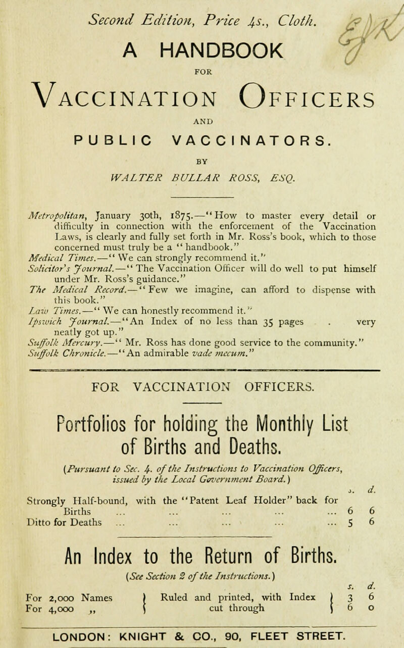 Second Edition, Price 4s., Cloth. A HANDBOOK FOR Vaccination Officers AND PUBLIC VACCINATORS. BY WALTER BULLAR ROSS, £SQ. Metropolitan, January 30th, 1875.—How to master every detail or difficulty in connection with the enforcement of the Vaccination Laws, is clearly and fully set forth in Mr. Ross's book, which to those concerned must truly be a  handbook. Medical Times. — We can strongly recommend it.1' Solicitor's Journal. — The Vaccination Officer will do well to put himself under Mr. Ross's guidance. The Medical Record.—Few we imagine, can afford to dispense with this book. Law Times.— We can honestly recommend it. Ipswich Journal.—An Index of no less than 35 pages . very neatly got up. Suffolk Mercury.— Mr. Ross has done good service to the community. Suffolk Chronicle.—An admirable vade mecum. FOR VACCINATION OFFICERS. Portfolios for holding the Monthly List of Births and Deaths. (Pursuant to Sec. 4- of the Instructions to Vaccination Officers, issued by the Local Government Board.) >. d. Strongly Half-bound, with the Patent Leaf Holder back for Births ... ... ... ... ... 6 6 Ditto for Deaths ... ... ... ... ... 5 6 An Index to the Return of Births. (See Section 2 of the Instructions.) s. d. For 2,000 Names | Ruled and printed, with Index ) 3 6 For 4,000 „ i cut through j 6 o LONDON: KNIGHT &. CO., 90, FLEET STREET.