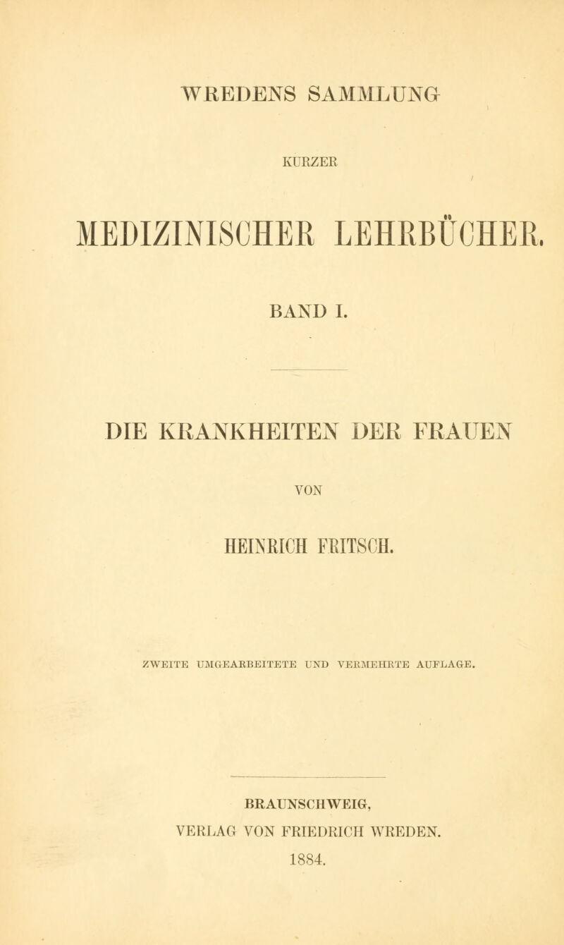 WREDENS SAMMLUNG KÜRZER MEDIZINISCHER LEHRBÜCHER. BAND I. DIE KRANKHEITEN DER FRAUEN VON HEINRICH FBITSCH. ZWEITE UMGEARBEITETE UND VERMEHRTE AUFLAGE. BRAUNSCHWEIG, VERLAG VON FRIEDRICH WREDEN. 1884.