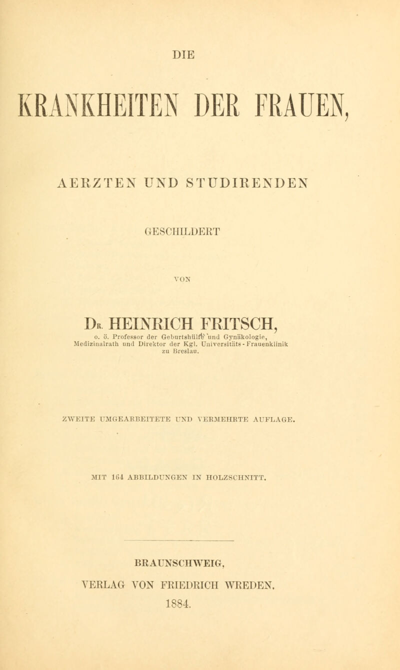 DIE KRANKHEITEN DER FRAUEN, AERZTEN UND STUDIRENDEN GESCHILDERT von Dr HEINRICH FRITSCH, o. ö. Professor der Geburtshülfev und Gynäkologie, Medizinalrath und Direktor der Kgl. Universitäts - Frauenklinik zu Breslau. ZWEITE UM (iEARBEITETE UND VERMEHRTE AUFLAGE. MIT 1(!4 ABBILDUNGEN IN HOLZSCHNITT. BRAUNSCHWEIG, VERLAG VON FRIEDRICH WREDEN. 1884.