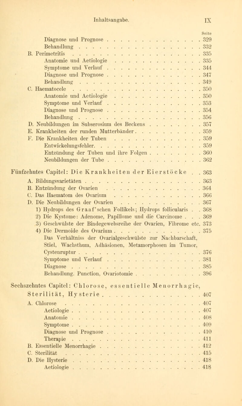 Seite Diagnose und Prognose 329 Behandlung 332 B. Perimetritis 335 Anatomie und Aetiologie 335 Symptome und Verlauf 344 Diagnose und Prognose 347 Behandlung 349 C. Haematocele 350 Anatomie und Aetiologie 350 Symptome und Verlauf 353 Diagnose und Prognose 354 Behandlung 356 D. Neubildungen im Subserosium des Beckens 357 E. Krankheiten der runden Mutterbänder 359 F. Die Krankheiten der Tuben 359 Entwickelungsfehler 359 Entzündung der Tuben und ihre Folgen 360 Neubildungen der Tube 362 Fünfzehntes Capitel: Die Krankheiten der Eier stocke . . 363 A. Bildungsvarietäten 363 B. Entzündung der Ovarien 364 C. Das Haematom des Ovarium 366 D. Die Neubildungen der Ovarien 367 1) Hydrops des Graafschen Follikels; Hydrops follicularis . . 368 2) Die Kystome: Adenome, Papillome und die Carcinome . . . 369 3) Geschwülste der Bindegewebsreihe der Ovarien, Fibrome etc. 373 4) Die Dermoide des Ovarium 375 Das Verhältniss der Ovarialgeschwülste zur Nachbarschaft. Stiel, Wachsthum. Adhäsionen. Metamorphosen im Tumor, Cystenruptur 376 Symptome und Verlauf 381 Diagnose 385 Behandlung. Punction. Ovariotomie 396 ') Sechszehntes Capitel: Chlorose, essentielle Menorrhagie, Sterilität, Hysterie 407 A. Chlorose 407 Aetiologie 407 Anatomie 408 Symptome 409 Diagnose und Prognose 410 Therapie 411 B. Essentielle Menorrhagie 412 C. Sterilität 415 D. Die Hysterie 418 Aetiologie > 418