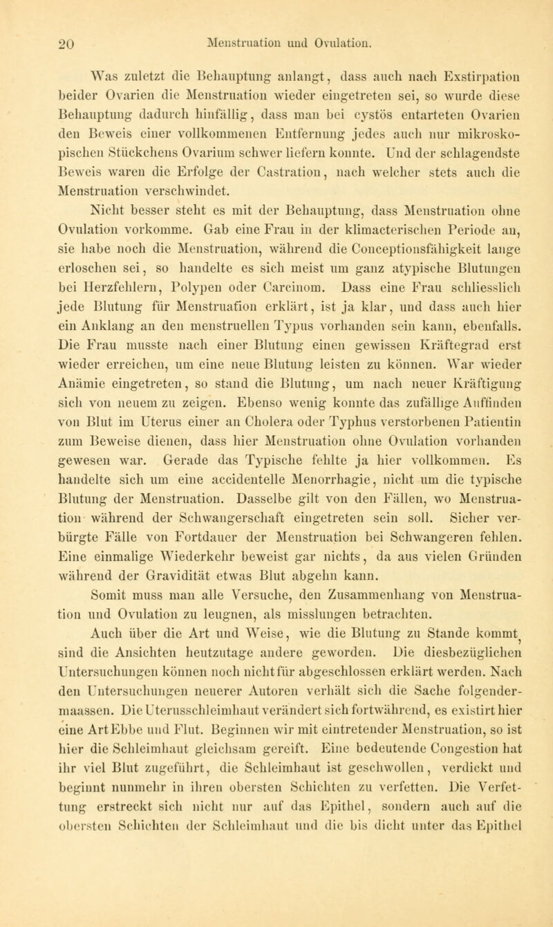 Was zuletzt die Behauptung anlangt, dass auch nach Exstirpation beider Ovarien die Menstruation wieder eingetreten sei, so wurde diese Behauptung dadurch hinfällig, dass man bei cystös entarteten Ovarien den Beweis einer vollkommenen Entfernung jedes auch nur mikrosko- pischen Stückchens Ovarium schwer liefern konnte. Und der schlagendste Beweis waren die Erfolge der Castration, nach welcher stets auch die Menstruation verschwindet. Nicht besser steht es mit der Behauptung, dass Menstruation ohne Ovulation vorkomme. Gab eine Frau in der klimacterischen Periode an, sie habe noch die Menstruation, während die Conceptionsfähigkeit lange erloschen sei, so handelte es sich meist um ganz atypische Blutungen bei Herzfehlern, Polypen oder Carcinom. Dass eine Frau schliesslich jede Blutung für Menstruation erklärt, ist ja klar, und dass auch hier ein Anklang an den menstruellen Typus vorhanden sein kann, ebenfalls. Die Frau rnusste nach einer Blutung einen gewissen Kräftegrad erst wieder erreichen, um eine neue Blutung leisten zu können. War wieder Anämie eingetreten, so stand die Blutung, um nach neuer Kräftigung sich von neuem zu zeigen. Ebenso wenig konnte das zufällige Auffinden von Blut im Uterus einer an Cholera oder Typhus verstorbenen Patientin zum Beweise dienen, dass hier Menstruation ohne Ovulation vorhanden gewesen war. Gerade das Typische fehlte ja hier vollkommen. Es handelte sich um eine accidentelle Menorrhagie, nicht um die typische Blutung der Menstruation. Dasselbe gilt von den Fällen, wo Menstrua- tion während der Schwangerschaft eingetreten sein soll. Sicher ver- bürgte Fälle von Fortdauer der Menstruation bei Schwangeren fehlen. Eine einmalige Wiederkehr beweist gar nichts, da aus vielen Gründen während der Gravidität etwas Blut abgehn kann. Somit muss man alle Versuche, den Zusammenhang von Menstrua- tion und Ovulation zu leugnen, als misslungen betrachten. Auch über die Art und Weise, wie die Blutung zu Stande kommt sind die Ansichten heutzutage andere geworden. Die diesbezüglichen Untersuchungen können noch nicht für abgeschlossen erklärt werden. Nach den Untersuchungen neuerer Autoren verhält sich die Sache folgender- maassen. Die Uterusschleimhaut verändert sich fortwährend, es existirthier eine Art Ebbe und Flut. Beginnen wir mit eintretender Menstruation, so ist hier die Schleimhaut gleichsam gereift. Eine bedeutende Congestion hat ihr viel Blut zugeführt, die Schleimhaut ist geschwollen, verdickt und beginnt nunmehr in ihren obersten Schichten zu verfetten. Die Verfet- tung erstreckt sich nicht nur auf das Epithel, sondern auch auf die obersten Schichten der Schleimhaut und die bis dicht unter das Epithel