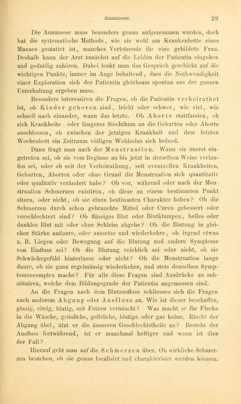 Die Anamnese muss besonders genau aufgenommen werden, doch hat die systematische Methode, wie sie wohl am Krankenbette eines Mannes gestattet ist, manches Verletzende für eine gebildete Frau. Deshalb kann der Arzt zunächst auf die Leiden der Patientin eingehen und geduldig zuhören. Dabei lenkt man das Gespräch geschickt auf die wichtigen Punkte, immer im Auge behaltend , dass die Notwendigkeit einer Exploration sich der Patientin gleichsam spontan aus der ganzen Unterhaltung ergeben muss. Besonders interessiren die Fragen, ob die Patientin verheirathet ist, ob Kinder geboren sind, leicht oder schwer, wie viel, wie schnell nach einander, wann das letzte. Ob Aborte stattfanden, ob sich Krankheite oder längeres Siechthum an die Geburten oder Aborte anschlössen, ob zwischen der jetzigen Krankheit und dem letzten Wochenbett ein Zeitraum völligen Wohlseins sich befand. Dann fragt man nach der Menstruation. Wann sie zuerst ein- getreten sei, ob sie vom Beginne an bis jetzt in derselben Weise verlau- fen sei, oder ob seit der Verheirathung, seit eventuellen Krankheiten, Geburten, Aborten oder ohne Grund die Menstruation sich quantitativ oder qualitativ verändert habe? Ob vor, während oder nach der Men- struation Schmerzen existiren, ob diese an einem bestimmten Punkt sitzen, oder nicht, ob sie einen bestimmten Charakter haben? Ob die Schmerzen durch schon gebrauchte Mittel oder Curen gebessert oder verschlechtert sind? Ob flüssiges Blut oder Blutklumpen, helles oder dunkles Blut mit oder ohne Schleim abgehe? Ob die Blutung in glei- cher Stärke andaure, oder aussetze und wiederkehre, ob irgend etwas z. B. Liegen oder Bewegung auf die Blutung und andere Symptome von Einfluss sei? Ob die Blutung reichlich sei oder nicht, ob sie Schwächegefühl hinterlasse oder nicht? Ob die Menstruation lange daure, ob sie ganz regelmässig wiederkehre, und stets denselben Symp- tomencomplex mache? Für alle diese Fragen sind Ausdrücke zu sub- stituiren, welche dem Bildungsgrade der Patientin angemessen sind. An die Fragen nach dem Blutausfluss schliessen sich die Fragen nach anderem Abgang oder Ausfluss an. Wie ist dieser beschaffen, glasig, eitrig, blutig, mit Fetzen vermischt? Was macht er für Flecke in die Wäsche, grünliche, gelbliche, blutige oder gar keine. Riecht der Abgang übel, ätzt er die äusseren Geschlechtstheile an? Bestellt der Ausfluss fortwährend, ist er manchmal heftiger und wann ist dies der Fall ? Hierauf geht man auf die Schmerzen über. Ob wirkliche Schmer- zen bestehen, ob sie genau loealisirt und charakterisirl werden können.