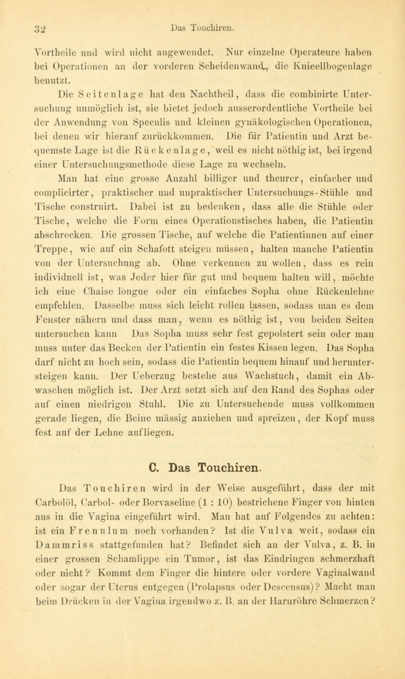 Vortheile und wird nicht angewendet. Nur einzelne Operateure haben bei Operationen an der vorderen Scheidenwand,, die Knieellbogenlage benutzt. Die Seitcnlage hat den Nachtheil, dass die combinirte Unter- suchung unmöglich ist, sie bietet jedoch ausserordentliche Vortheile bei der Anwendung von Speculis und kleinen gynäkologischen Operationen, bei denen wir hierauf zurückkommen. Die für Patientin und Arzt be- quemste Lage ist die Rückenlage, weil es nicht nöthigist, bei irgend einer Untersuchungsmethode diese Lage zu wechseln. Man hat eine grosse Anzahl billiger und theurer, einfacher und complicirter, praktischer und unpraktischer Untersuchungs-Stühle und Tische construirt. Dabei ist zu bedenken, dass alle die Stühle oder Tische, welche die Form eines Operationstisches haben, die Patientin abschrecken. Die grossen Tische, auf welche die Patientinnen auf einer Treppe, wie auf ein Schafott steigen müssen, halten manche Patientin von der Untersuchung ab. Ohne verkennen zu wollen, dass es rein individuell ist, was Jeder hier für gut und bequem halten will, möchte ich eine Chaise longue oder ein einfaches Sopha ohne Rückenlehne empfehlen. Dasselbe muss sich leicht rollen lassen, sodass man es dem Fenster nähern und dass man, wenn es nöthig ist, von beiden Seiten untersuchen kann Das Sopha muss sehr fest gepolstert sein oder man muss unter das Becken der Patientin ein festes Kissen legen. Das Sopha darf nicht zu hoch sein, sodass die Patientin bequem hinauf und herunter- steigen kann. Der Ueberzug bestehe aus Wachstuch, damit ein Ab- waschen möglich ist. Der Arzt setzt sich auf den Rand des Sophas oder auf einen niedrigen Stuhl. Die zu Untersuchende muss vollkommen gerade liegen, die Beine massig anziehen und spreizen, der Kopf muss fest auf der Lehne aufliegen. C. Das Touchiren. Das Touchiren wird in der Weise ausgeführt, dass der mit Carbolöl, Carbol- oder Borvaseliue (1 : 10) bestrichene Finger von hinten aus in die Vagina eingeführt wird. Man hat auf Folgendes zu achten: ist ein Frenulum noch vorhanden? Ist die Vulva weit, sodass ein Dammriss stattgefunden hat? Befindet sich an der Vulva, z. B. in einer grossen Schamlippe ein Tumor, ist das Eindringen schmerzhaft oder nicht ? Kommt dem Finger die hintere oder vordere Vaginalwand oder sogar der Uterus entgegen (Prolapsus oder Deseensus)? Macht man beim Drücken in der Vagina irgendwo z. B. an der Barnröhre Schmerzen?