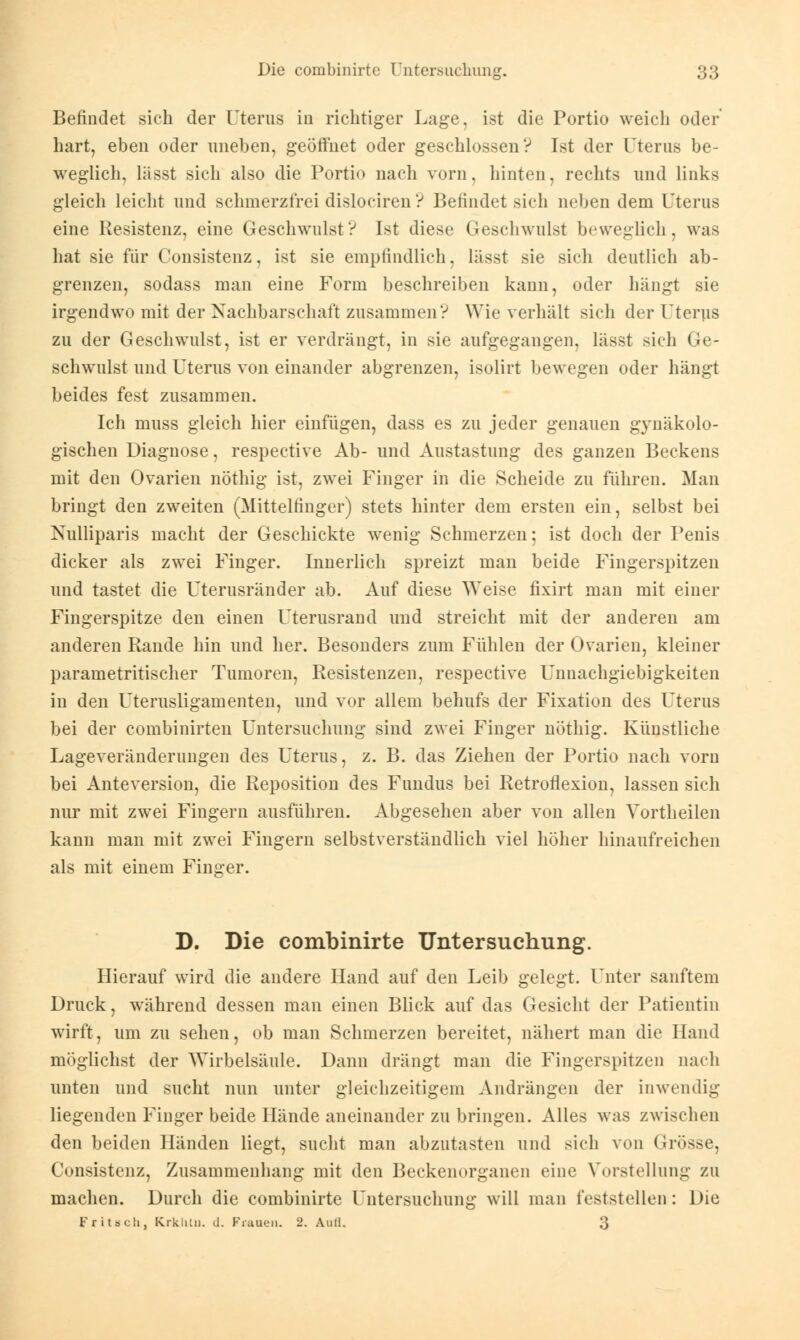 Befindet sich der Uterus in richtiger Lage, ist die Portio weich oder hart, eben oder uneben, geöffnet oder geschlossen? Ist der Uterus be- weglich, lässt sich also die Portio nach vorn, hinten, rechts und links gleich leicht und schmerzfrei dislociren ? Befindet sich liebendem Uterus eine Resistenz, eine Geschwulst? Ist diese Geschwulst beweglich, was hat sie für Consistenz, ist sie empfindlich, lässt sie sich deutlich ab- grenzen, sodass man eine Form beschreiben kann, oder hängt sie irgendwo mit der Nachbarschaft zusammen? Wie verhält sich der Uterus zu der Geschwulst, ist er verdrängt, in sie aufgegangen, lässt sich Ge- schwulst und Uterus von einander abgrenzen, isolirt bewegen oder hängt beides fest zusammen. Ich muss gleich hier einfügen, dass es zu jeder genauen gynäkolo- gischen Diagnose, respective Ab- und Austastung des ganzen Beckens mit den Ovarien nöthig ist, zwei Finger in die Scheide zu führen. Man bringt den zweiten (Mittelfinger) stets hinter dem ersten ein, selbst bei Nulliparis macht der Geschickte wenig Schmerzen; ist doch der Penis dicker als zwei Finger. Innerlich spreizt man beide Fingerspitzen und tastet die Uterusränder ab. Auf diese Weise fixirt man mit einer Fingerspitze den einen Uterusrand und streicht mit der anderen am anderen Rande hin und her. Besonders zum Fühlen der Ovarien, kleiner parametritischer Tumoren, Resistenzen, respective Unnachgiebigkeiten in den Uterusligamenten, und vor allem behufs der Fixation des Uterus bei der combinirten Untersuchung sind zwei Finger nöthig. Künstliche Lageveränderungen des Uterus, z. B. das Ziehen der Portio nach vorn bei Anteversion, die Reposition des Fundus bei Retroflexion, lassen sich nur mit zwei Fingern ausführen. Abgesehen aber von allen Vortheilen kann man mit zwei Fingern selbstverständlich viel höher hinaufreichen als mit einem Finger. D. Die combinirte Untersuchung. Hierauf wird die andere Hand auf den Leib gelegt. Unter sanftem Druck, während dessen man einen Blick auf das Gesicht der Patientin wirft, um zu sehen, ob man Schmerzen bereitet, nähert man die Hand möglichst der Wirbelsäule. Dann drängt man die Fingerspitzen nach unten und sucht nun unter gleichzeitigem Andrängen der inwendig liegenden Finger beide Hände aneinander zu bringen. Alles was zwischen den beiden Händen liegt, sucht man abzutasten und sieh von Grösse, Consistenz, Zusammenhang mit den Beckenorganen eine Vorstellung zu machen. Durch die combinirte Untersuchung will man feststellen: Die FritBCh, Krklitn. d. Frauen. 2. Aull. 3