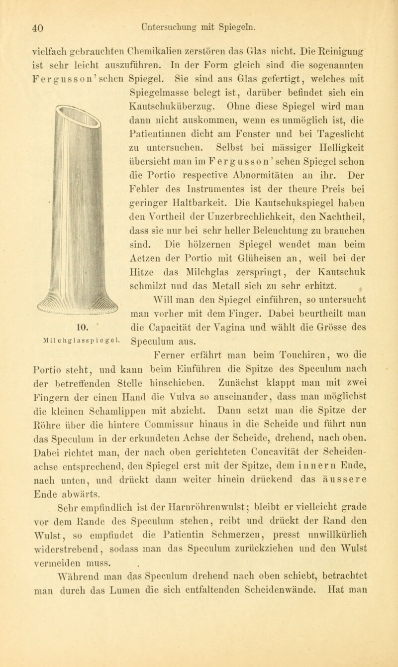 vielfach gebrauchten Chemikalien zerstören das Glas nicht. Die Reinigung ist sehr leicht auszuführen. In der Form gleich sind die sogenannten Fergusson'sehen Spiegel. Sie sind aus Glas gefertigt, welches mit Spiegelmasse belegt ist, darüber befindet sich ein Kautschuküberzug. Ohne diese Spiegel wird man dann nicht auskommen, wenn es unmöglich ist, die Patientinnen dicht am Fenster und bei Tageslicht zu untersuchen. Selbst bei massiger Helligkeit übersieht man im F e r g u s s o n' sehen Spiegel schon die Portio respective Abnormitäten an ihr. Der Fehler des Instrumentes ist der theure Preis bei geringer Haltbarkeit. Die Kautschukspiegel haben den Vortheil der Unzerbrechlichkeit, den Nachtheil, dass sie nur bei sehr heller Beleuchtung zu brauchen sind. Die hölzernen Spiegel wendet man beim Aetzen der Portio mit Glüheisen an, weil bei der Hitze das Milchglas zerspringt, der Kautschuk schmilzt und das Metall sich zu sehr erhitzt. Will man den Spiegel einführen, so untersucht man vorher mit dem Finger. Dabei beurtheilt man die Capacität der Vagina und wählt die Grösse des Speculum aus. Ferner erfährt man beim Touchiren, wo die Portio steht, und kann beim Einführen die Spitze des Speculum nach der betreffenden Stelle hinschieben. Zunächst klappt man mit zwei Fingern der einen Hand die Vulva so auseinander, dass man möglichst die kleinen Schamlippen mit abzieht. Dann setzt man die Spitze der Röhre über die hintere Commissur hinaus in die Scheide und führt nun das Speculum in der erkundeten Achse der Scheide, drehend, nach oben. Dabei richtet man, der nach oben gerichteten Concavität der Scheiden- achse entsprechend, den Spiegel erst mit der Spitze, dem innern Ende, nach unten, und drückt dann weiter hinein drückend das äussere Ende abwärts. Sehr empfindlich ist der Harnröhrenwulst; bleibt er vielleicht grade vor dem Rande des Speculum stehen, reibt und drückt der Rand den Wulst, so empfindet die Patientin Schmerzen, presst unwillkürlich widerstrebend, sodass man das Speculum zurückziehen und den Wulst vermeiden muss. Während man das Speculum drehend nach oben schiebt, betrachtet man durch das Lumen die sich entfaltenden Scheidenwände. Hat man 10. Milchglasspiegel.