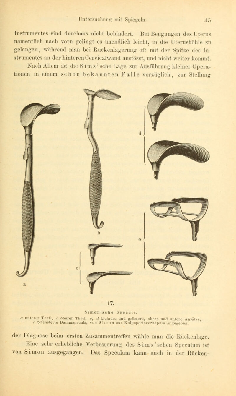 Instrumentes sind durchaus nicht behindert. Bei Beugungen des Uterus namentlich nach vorn gelingt es unendlich leicht, in die Uterushöhle zu gelangen, während man bei Rückenlagerung oft mit der Spitze des In- strumentes an der hinterenCervicalwand anstösst, und nicht weiter kommt. Nach Allem ist die Sims'sehe Lage zur Ausführung kleiner Opera- tionen in einem schon bekannten Falle vorzüglich, zur Stellung 17. Simon's che Specula. a unterer Theil, h oberer Theil, c, <l kleinere und grössere, obere und untere Ansätze, e gefensterte Dammspecula, von Simon zur Kolpoperineorhaphie angegeben. der Diagnose beim ersten Zusammentreffen wähle man die Rückenlage. Eine sehr erhebliche Verbesserung des Sims sehen Speculum ist von Simon ausgegangen. Das Speculum kann auch in der Rücken-