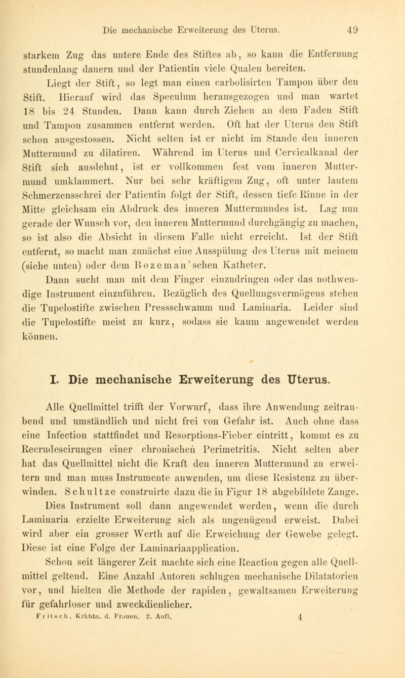 starkem Zug das untere Ende des Stiftes ab, so kann die Entfernung stundenlang dauern und der Patientin viele Qualen bereiten. Liegt der Stift, so legt man einen carbolisirten Tampon über den Stift. Hierauf wird das Speculum herausgezogen und man wartet 18 bis 24 Stunden. Dann kann durch Ziehen an dem Faden Stift und Tampon zusammen entfernt werden. Oft hat der Uterus den Stift schon ausgestossen. Nicht selten ist er nicht im Stande den inneren Muttermund zu dilatiren. Während im Uterus und Cervicalkanal der Stift sich ausdehnt, ist er vollkommen fest vom inneren Mutter- mund umklammert. Nur bei sehr kräftigem Zug, oft unter lautem Schmerzensschrei der Patientin folgt der Stift, dessen tiefe Rinne in der Mitte gleichsam ein Abdruck des inneren Muttermundes ist. Lag nun gerade der Wunsch vor, den inneren Muttermund durchgängig zu machen, so ist also die Absicht in diesem Falle nicht erreicht. Ist der Stift entfernt, so macht man zunächst eine Ausspülung des Uterus mit meinem (siehe unten) oder dem B o z e m a n' sehen Katheter. Dann sucht man mit dem Finger einzudringen oder das nothwen- dige Instrument einzuführen. Bezüglich des Quellungsvermügens stehen die Tupelostifte zwischen Pressschwamm und Laminaria. Leider sind die Tupelostifte meist zu kurz, sodass sie kaum angewendet werden können. I. Die mechanische Erweiterung des Uterus. Alle Quellmittel trifft der Vorwurf, dass ihre Anwendung zeitrau- bend und umständlich und nicht frei von Gefahr ist. Auch ohne dass eine Infection stattfindet und Resorptions-Fieber eintritt, kommt es zu Recrudescirungen einer chronischen Perimetritis. Nicht selten aber hat das Quellmittel nicht die Kraft den inneren Muttermund zu erwei- tern und man muss Instrumente anwenden, um diese Resistenz zu über- winden. Schultze construirte dazu die in Figur 18 abgebildete Zange. Dies Instrument soll dann angewendet werden, wenn die durch Laminaria erzielte Erweiterung sich als ungenügend erweist. Dabei wird aber ein grosser Werth auf die Erweichung der Gewebe gelegt. Diese ist eine Folge der Laminariaapplication. Schon seit längerer Zeit machte sich eine Reaction gegen alle Quell- mittel geltend. Eine Anzahl Autoren schlugen mechanische Dilatatorien vor, und hielten die Methode der rapiden, gewaltsamen Erweiterung für gefahrloser und zweckdienlicher. Fritsch, Krkhtn. d. Fr.men. 2. Aufl. 4
