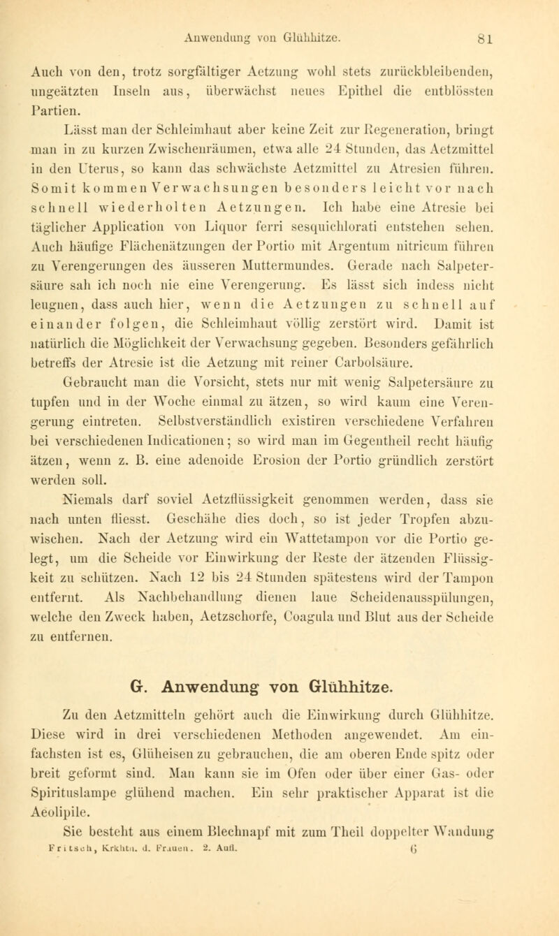 Auch von den, trotz sorgfältiger Aetzung wohl stets zurüekbleibenden, nngeätzten Inseln aus, überwachst neues Epithel die entblössten Partien. Lässt man der Schleimhaut aber keine Zeit zur Regeneration, bringt man in zu kurzen Zwischenräumen, etwa alle 24 Stunden, das Aetzmittcl in den Uterus, so kann das schwächste Aetzmittel zu Atresien führen. Somit kommen Verwachsungen besonders leicht vor nach schnell wiederholten Aetzungen. Ich habe eine Atresie bei täglicher Application von Liquor ferri sesqnichlorati entstehen sehen. Auch häufige Flächenätzungen der Portio mit Argentum nitricum führen zu Verengerungen des äusseren Muttermundes. Gerade nach Salpeter- säure sah ich noch nie eine Verengerung. Es lässt sich indess nicht leugnen, dass auch hier, wenn die Aetzungen zu schnell auf einander folgen, die Schleimhaut völlig zerstört wird. Damit ist natürlich die Möglichkeit der Verwachsung gegeben. Besonders gefährlich betreffs der Atresie ist die Aetzung mit reiner Carbolsäure. Gebraucht man die Vorsicht, stets nur mit wenig Salpetersäure zu tupfen und in der Woche einmal zu ätzen, so wird kaum eine Veren- gerung eintreten. Selbstverständlich existiren verschiedene Verfahren bei verschiedenen Iudicationen; so wird man im Gegeiltheil recht häufig ätzen, wenn z. B. eine adenoide Erosion der Portio gründlich zerstört werden soll. Niemals darf soviel Aetzflüssigkeit genommen werden, dass sie nach unten fliesst. Geschähe dies doch, so ist jeder Tropfen abzu- wischen. Nach der Aetzung wird ein Wattetampon vor die Portio ge- legt, um die Scheide vor Einwirkung der Reste der ätzenden Flüssig- keit zu schützen. Nach 12 bis 24 Stunden spätestens wird der Tampon entfernt. Als Nachbehandlung dienen laue Scheidenausspülungen, welche den Zweck haben, Aetzschorfe, Coagula und Blut aus der Scheide zu entfernen. G. Anwendung von Glühhitze. Zu den Aetzmitteln gehört auch die Einwirkung durch Glühhitze. Diese wird in drei verschiedenen Methoden angewendet. Am ein- fachsten ist es, Glüheisen zu gebrauchen, die am oberen Ende spitz oder breit geformt sind. Man kann sie im Ofen oder über einer Gas- oder Spirituslampe glühend machen. Ein sehr praktischer Apparat ist die Aeolipile. Sie besteht aus einem Blechnapf mit zum Theil doppelter Wandung Fritsuh, Krklit.ii. d. Frauen. 2. Aull. (J