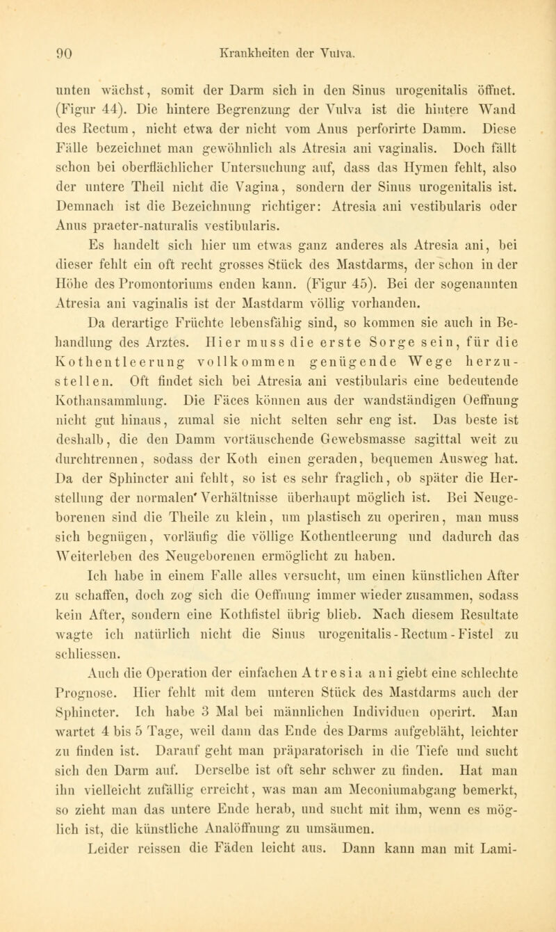 unten wächst, somit der Darm sich in den Sinus urogenitalis öffnet. (Figur 44). Die hintere Begrenzung der Vulva ist die hintere Wand des Rectum, nicht etwa der nicht vom Anus perforirte Damm. Diese Fälle bezeichnet man gewöhnlich als Atresia ani vaginalis. Doch fällt schon bei oberflächlicher Untersuchung auf, dass das Hymen fehlt, also der untere Theil nicht die Vagina, sondern der Sinus urogenitalis ist. Demnach ist die Bezeichnung richtiger: Atresia ani vestibularis oder Anus praeter-naturalis vestibularis. Es handelt sich hier um etwas ganz anderes als Atresia ani, bei dieser fehlt ein oft recht grosses Stück des Mastdarms, der schon in der Höhe des Promontoriums enden kann. (Figur 45). Bei der sogenannten Atresia ani vaginalis ist der Mastdarm völlig vorhanden. Da derartige Früchte lebensfähig sind, so kommen sie auch in Be- handlung des Arztes. Hier muss die erste Sorge sein, für die Kothentleerung vollkommen genügende Wege herzu- stellen. Oft findet sich bei Atresia ani vestibularis eine bedeutende Kotliansammlung. Die Fäces können aus der wandständigen Oeffnung nicht gut hinaus, zumal sie nicht selten sehr eng ist. Das beste ist deshalb, die den Damm vortäuschende Gewebsmasse sagittal weit zu durchtrennen, sodass der Koth einen geraden, bequemen Ausweg hat. Da der Sphincter ani fehlt, so ist es sehr fraglich, ob später die Her- stellung der normalen* Verhältnisse überhaupt möglich ist. Bei Neuge- borenen sind die Theile zu klein, um plastisch zu operiren, man muss sich begnügen, vorläufig die völlige Kothentleerung und dadurch das Weiterleben des Neugeborenen ermöglicht zu haben. Ich habe in einem Falle alles versucht, um einen künstlichen After zu schaffen, doch zog sich die Oeffnung immer wieder zusammen, sodass kein After, sondern eine Kothfistel übrig blieb. Nach diesem Resultate wagte ich natürlich nicht die Sinus urogenitalis - Rectum - Fistel zu schliessen. Auch die Operation der einfachen Atresia ani giebt eine schlechte Prognose. Hier fehlt mit dem unteren Stück des Mastdarms auch der Sphincter. Ich habe 3 Mal bei männlichen Individuen opcrirt. Man wartet 4 bis 5 Tage, weil dann das Ende des Darms aufgebläht, leichter zu finden ist. Darauf geht man präparatorisch in die Tiefe und sucht sich den Darm auf. Derselbe ist oft sehr schwer zu finden. Hat man ihn vielleicht zufällig erreicht, was man am Meconiumabgang bemerkt, so zieht man das untere Ende herab, und sucht mit ihm, wenn es mög- lich ist, die künstliche Analöffnung zu umsäumen. Leider reissen die Fäden leicht aus. Dann kann man mit Lami-