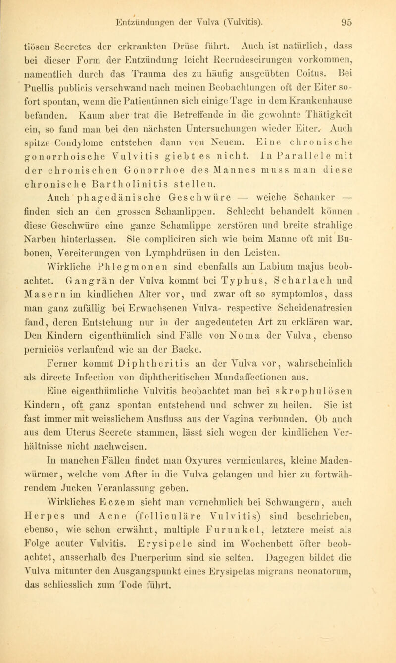 tiösen Secretes der erkrankten Drüse führt. Auch ist natürlich, dass bei dieser Form der Entzündung leicht Recrudescirungen vorkommen, namentlich durch das Trauma des zu häufig ausgeübten Coitus. Bei Puellis publicis verschwand nach meinen Beobachtungen oft der Eiter so- fort spontan, wenn die Patientinnen sich einige Tage in dem Krankenhause befanden. Kaum aber trat die Betreffende in die gewohnte Thätigkeit ein, so fand man bei den nächsten Untersuchungen wieder Eiter. Auch spitze Condylome entstehen dann von Neuem. Eine chronische gonorrhoische Vulvitis giebtes nicht. In Parallel e mit der chronischen Gonorrhoe des Mannes muss man diese chronische Bartholinitis stellen. Auch phagedänische Geschwüre — weiche Schanker — finden sich an den grossen Schamlippen. Schlecht behandelt können diese Geschwüre eine ganze Schamlippe zerstören und breite strahlige Narben hinterlassen. Sie compliciren sich wie beim Manne oft mit Bu- bonen, Vereiterungen von Lymphdrüsen in den Leisten. Wirkliche Phlegmonen sind ebenfalls am Labium majus beob- achtet. Gangrän der Vulva kommt bei Typhus, Scharlach und Masern im kindlichen Alter vor, und zwar oft so symptomlos, dass man ganz zufällig bei Erwachsenen Vulva- respective Scheidenatresien fand, deren Entstehung nur in der angedeuteten Art zu erklären war. Den Kindern eigenthümlich sind Fälle von Noma der Vulva, ebenso pernieiös verlaufend wie an der Backe. Ferner kommt Diphtheritis an der Vulva vor, wahrscheinlich als directe Infection von diphtherischen Mundaffectionen aus. Eine eigenthümliche Vulvitis beobachtet man bei skrophulösen Kindern, oft ganz spontan entstehend und schwer zu heilen. Sie ist fast immer mit weisslichem Ausfluss aus der Vagina verbunden. Ob auch aus dem Uterus Secrete stammen, lässt sich wegen der kindlichen Ver- hältnisse nicht nachweisen. In manchen Fällen findet man Oxyures vermiculares, kleine Maden- würmer, welche vom After in die Vulva gelangen und hier zu fortwäh- rendem Jucken Veranlassung geben. Wirkliches Eczem sieht man vornehmlich bei Schwangern, auch Herpes und Acne (folliculäre Vulvitis) sind beschrieben, ebenso, wie schon erwähnt, multiple Furunkel, letztere meist als Folge acuter Vulvitis. Erysipele sind im Wochenbett öfter beob- achtet, ausserhalb des Puerperium sind sie selten. Dagegen bildet die Vulva mitunter den Ausgangspunkt eines Erysipelas migrans neonatorum, das schliesslich zum Tode führt.