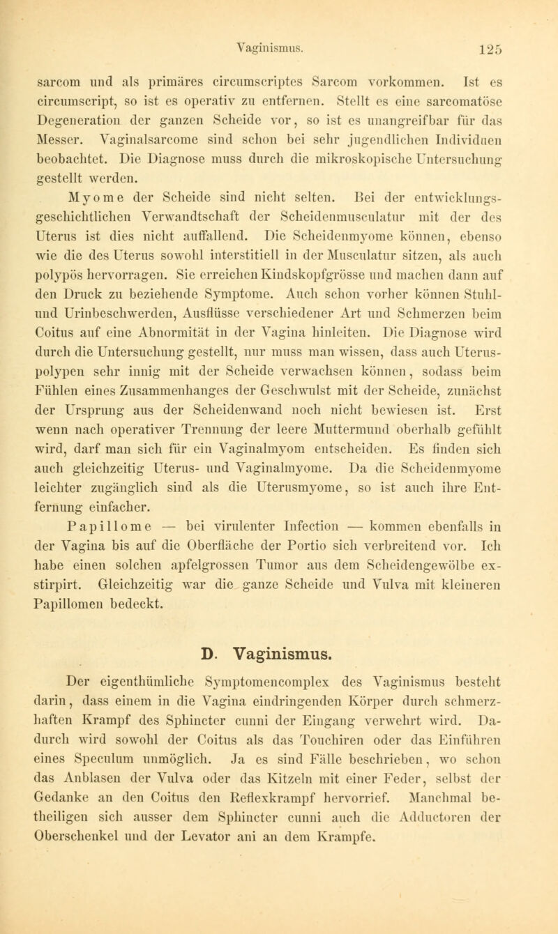 sarcom und als primäres circumscriptes Sarcom vorkommen. Ist es circuinscript, so ist es operativ zu entfernen. Stellt es eine sarcomatöse Degeneration der ganzen Scheide vor, so ist es unangreifbar für das Messer. Vaginalsarcome sind schon bei sehr jugendlichen Individuen beobachtet. Die Diagnose niuss durch die mikroskopische Untersuchung gestellt werden. Myome der Scheide sind nicht selten. Bei der entwicklungs- geschichtlichen Verwandtschaft der Scheidenmusculatur mit der des Uterus ist dies nicht auffallend. Die Scheidenmyome können, ebenso wie die des Uterus sowohl interstitiell in der Musculatur sitzen, als auch polypös hervorragen. Sie erreichen Kindskopfgrösse und machen dann auf den Druck zu beziehende Symptome. Auch schon vorher können Stuhl- und Urinbeschwerden, Ausflüsse verschiedener Art und Schmerzen beim Coitus auf eine Abnormität in der Vagina hinleiten. Die Diagnose wird durch die Untersuchung gestellt, nur niuss man wissen, dass auch Uterus- polypen sehr innig mit der Scheide verwachsen können, sodass beim Fühlen eines Zusammenhanges der Geschwulst mit der Scheide, zunächst der Ursprung aus der Scheidenwand noch nicht bewiesen ist. Erst wenn nach operativer Trennung der leere Muttermund oberhalb gefühlt wird, darf man sich für ein Vaginalmyom entscheiden. Es finden sich auch gleichzeitig Uterus- und Vaginalmyome. Da die Scheidenmyome leichter zugänglich sind als die Uterusmyome, so ist auch ihre Ent- fernung einfacher. Papillome — bei virulenter Infection — kommen ebenfalls in der Vagina bis auf die Oberfläche der Portio sich verbreitend vor. Ich habe einen solchen apfelgrossen Tumor aus dem Scheidengewölbe ex- stirpirt. Gleichzeitig war die ganze Scheide und Vulva mit kleineren Papillomen bedeckt. D. Vaginismus. Der eigenthümliche Symptomencomplex des Vaginismus besteht darin, dass einem in die Vagina eindringenden Körper durch schmerz- haften Krampf des Sphincter cunni der Eingang verwehrt wird. Da- durch wird sowohl der Coitus als das Touchiren oder das Einführen eines Speculum unmöglich. Ja es sind Fälle beschrieben, wo schon das Anblasen der Vulva oder das Kitzeln mit einer Feder, selbst der Gedanke an den Coitus den Reflexkrampf hervorrief. Manchmal be- theiligen sich ausser dem Sphincter cunni auch die Adductoren der Oberschenkel und der Levator ani an dem Krämpfe.