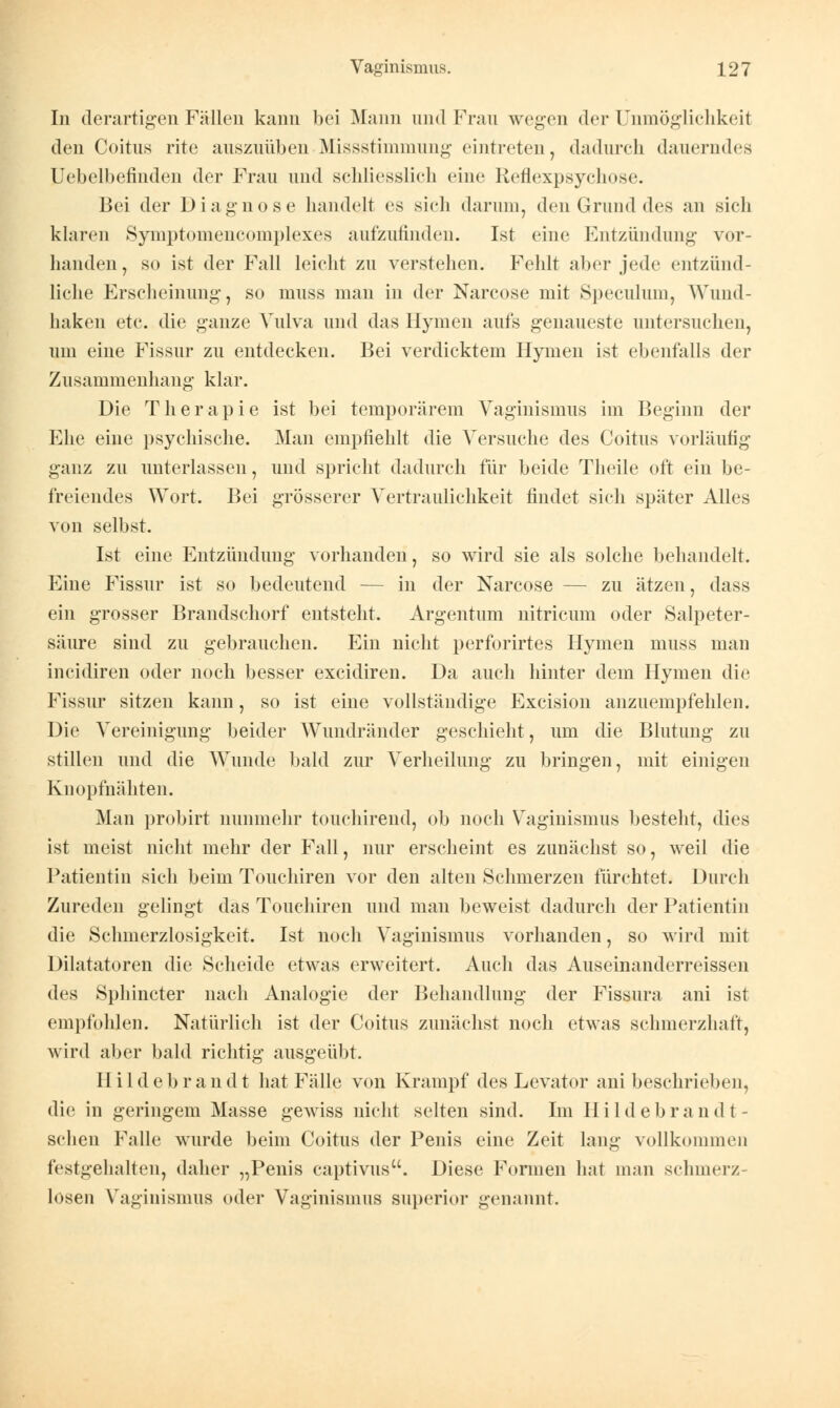 In derartigen Fällen kann bei Mann und Frau wegen der Unmöglichkeit den Coitus rite auszuüben• Missstimmung eintreten, dadurch (lauerndes Uebelbefindeii der Frau und schliesslich eine Reflexpsychose. Bei der Diagnose handelt es sieh darum, den Grund des an sich klaren Symptomencomplexes aufzufinden. Ist eine Entzündung vor- handen, so ist der Fall leicht zu verstehen. Fehlt aber jede entzünd- liche Erscheinung, so muss man in der Narcose mit Speculum, Wund- haken etc. die ganze Vulva und das Hymen aufs genaueste untersuchen, um eine Fissur zu entdecken. Bei verdicktem Hymen ist ebenfalls der Zusammenhang klar. Die Therapie ist bei temporärem Vaginismus im Beginn der Ehe eine psychische. Man empfiehlt die Versuche des Coitus vorläufig ganz zu unterlassen, und spricht dadurch für beide Theile oft ein be- freiendes Wort. Bei grösserer Vertraulichkeit findet sich später Alles von selbst. Ist eine Entzündung vorhanden, so wird sie als solche behandelt. Eine Fissur ist so bedeutend — in der Narcose — zu ätzen, dass ein grosser Brandschorf entsteht. Argentum nitricum oder Salpeter- säure sind zu gebrauchen. Ein nicht perforirtes Hymen muss man incidiren oder noch besser excidiren. Da auch hinter dem Hymen die Fissur sitzen kann, so ist eine vollständige Excision anzuempfehlen. Die Vereinigung beider Wundränder geschieht, um die Blutung zu stillen und die Wunde bald zur Verheilung zu bringen, mit einigen Knopfnähten. Man probirt nunmehr touchirend, ob noch Vaginismus besteht, dies ist meist nicht mehr der Fall, nur erscheint es zunächst so, weil die Patieutin sich beim Touchiren vor den alten Schmerzen fürchtet. Durch Zureden gelingt das Touchiren und man beweist dadurch der Patientin die Schmerzlosigkeit. Ist noch Vaginismus vorhanden, so wird mit Dilatatoren die Scheide etwas erweitert. Auch das Auseinanderreissen des Sphincter nach Analogie der Behandlung der Fissura ani ist empfohlen. Natürlich ist der Coitus zunächst noch etwas schmerzhaft, wird aber bald richtig ausgeübt. Hildebrandt hat Fälle von Krampf des Levator ani beschrieben, die in geringem Masse gewiss nicht selten sind. Im II i 1 d e b r a n d t - sclien Falle wurde beim Coitus der Penis eine Zeit lang vollkommen festgehalten, daher „Penis captivus. Diese Formen hat man schmerz- losen Vaginismus oder Vaginismus superior genannt.