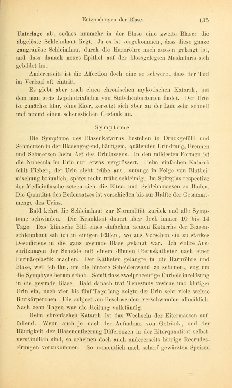 Unterlage ab, sodass nunmehr in der Blase eine zweite Blase: die abgelöste Schleimhaut liegt. Ja es ist vorgekommen, dass diese ganze gangränöse Schleimhaut durch die Harnröhre nach aussen gelangt ist, und dass danach neues Epithel auf der blossgelegten Muskularis sich gebildet hat. Andererseits ist die Affection doch eine so schwere, dass der Tod im Verlauf oft eintritt. Es giebt aber auch einen chronischen mykotischen Katarrh, bei dem man stets Lepthotrixfaden von Stäbchenbacterien findet. Der Urin ist zunächst klar, ohne Eiter, zersetzt sich aber an der Luft sehr schnell und nimmt einen scheusslichen Gestank an. Symptome. Die Symptome des Blasenkatarrhs bestehen in Druckgefühl und Schmerzen in der Blasengegend, häufigem, quälenden Urindrang, Brennen und Schmerzen beim Act des Urinlassens. In den mildesten Formen ist die Nubecula im Urin nur etwas vergrössert. Beim einfachen Katarrh fehlt Fieber, der Urin sieht trübe aus, anfangs in Folge von Blutbei- mischung bräunlich, später mehr trübe schleimig. Im Spitzglas respective der Medicmflasche setzen sich die Eiter- und Schleimmassen zu Boden. Die Quantität des Bodensatzes ist verschieden bis zur Hälfte der Gesammt- menge des Urins. Bald kehrt die Schleimhaut zur Normalität zurück und alle Symp- tome schwinden. Die Krankheit dauert aber doch immer 10 bis 14 Tage. Das klinische Bild eines einfachen acuten Katarrhs der Blasen- schleimhaut sah ich in einigen Fällen, wo aus Verseheu ein zu starkes Desinficiens in die ganz gesunde Blase gelangt war. Ich wollte Aus- spritzungen der Scheide mit einem dünnen Uteruskatheter nach einer Perinäoplastik machen. Der Katheter gelangte in die Harnröhre und Blase, weil ich ihn, um die hintere Scheidenwand zu schonen, eng um die Symphyse herum schob. Somit floss zweiprocentige Carbolsäurelösimg in die gesunde Blase. Bald danach trat Tenesmus vesicae und blutiger Urin ein, noch vier bis fünf Tage lang zeigte der Urin sehr viele weisse Blutkörperchen. Die subjeetiven Beschwerden verschwanden allmählich. Nach zehn Tagen war die Heilung vollständig. Beim chronischen Katarrh ist das Wechseln der Eitermassen auf- fallend. Wenn auch je nach der Aufnahme von Getränk, und der Häufigkeit der Blasenentleerung Differenzen in der Eiterquantität selbst- verständlich sind, so scheinen doch auch andererseits häufige Recrudes- cirungen vorzukommen. So namentlich nach scharf gewürzten Speisen