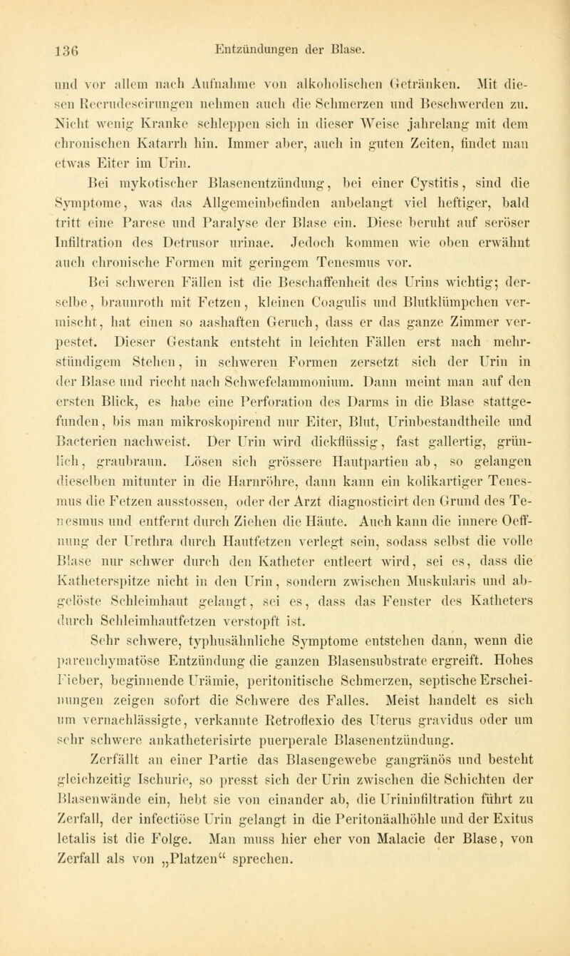 und vor allem nach Aufnahme von alkoholischen Getränken. Mit die- sen Recrudescirungen nehmen auch die Sehmerzen und Beschwerden zu. Nicht wenig Kranke schleppen sich in dieser Weise jahrelang- mit dem chronischen Katarrh hin. Immer aber, auch in guten Zeiten, findet man etwas Eiter im Urin. Bei mykotischer Blasenentzündung, bei einer Cystitis, sind die Symptome, was das Allgemeinbefinden anbelangt viel heftiger, bald tritt eine Parese und Paralyse der Blase ein. Diese beruht auf seröser Infiltration des Detrusor urinae. Jedoch kommen wie oben erwähnt auch chronische Formen mit geringem Tenesmus vor. Bei schweren Fällen ist die Beschaffenheit des Urins wichtig; der- selbe, braunroth mit Fetzen, kleinen Coagulis und Blutklümpchen ver- mischt, hat einen so aashaften Geruch, dass er das ganze Zimmer ver- pestet. Dieser Gestank entsteht in leichten Fällen erst nach mehr- stündigem Stehen, in schweren Formen zersetzt sich der Urin in der Blase und riecht nach Schwefelammonium. Dann meint man auf den ersten Blick, es habe eine Perforation des Darms in die Blase stattge- funden, bis man mikroskopirend nur Eiter, Blut, Urinbestandtheile und Bacterien nachweist. Der Urin wird dickflüssig, fast gallertig, grün- lich , graubraun. Lösen sich grössere Hautpartien ab, so gelangen dieselben mitunter in die Harnröhre, dann kann ein kolikartiger Tenes- mus die Fetzen ausstossen, oder der Arzt diagnosticirt den Grund des Te- il esmus und entfernt durch Ziehen die Häute. Auch kann die innere Oeff- nung der Urethra durch Hautfetzen verlegt sein, sodass selbst die volle Blase nur schwer durch den Katheter entleert wird, sei es, dass die Katheterspitze nicht in den Urin, sondern zwischen Muskularis und ab- gelöste Schleimhaut gelangt, sei es, dass das Fenster des Katheters durch Schleimhautfetzen verstopft ist. Sehr schwere, typhusähnliche Symptome entstehen dann, wenn die parenchymatöse Entzündung die ganzen Blasensubstrate ergreift. Hohes Fieber, beginnende Urämie, peritonitische Schmerzen, septische Erschei- nungen zeigen sofort die Schwere des Falles. Meist handelt es sich um vernachlässigte, verkannte Retroflexio des Uterus gravidus oder um sehr schwere ankatheterisirte puerperale Blasenentzündung. Zerfällt an einer Partie das Blasengewebe gangränös und besteht gleichzeitig Ischurie, so presst sich der Urin zwischen die Schichten der Blasenwände ein, hebt sie von einander ab, die Urininfiltration führt zu Zerfall, der infectiöse Urin gelangt in die Peritonäalhöhle und der Exitus letalis ist die P'olge. Man muss hier eher von Malacie der Blase, von Zerfall als von „Platzen sprechen.