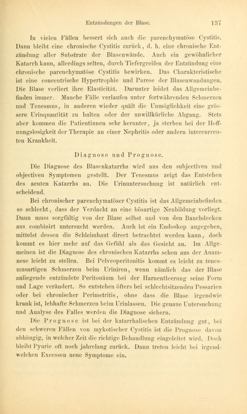 In vielen Fällen bessert sieh auch die parenchymatöse Cystitis. Dann bleibt eine chronische Cystitis zurück, d. h. eine chronische Ent- zündung aller Substrate der Blasenwände. Auch ein gewöhnlicher Katarrh kann, allerdings selten, durch Tiefergreifen der Entzündung eine chronische parenchymatöse Cystitis bewirken. Das Charakteristische ist eine concentrische Hypertrophie und Parese der Blasenwandungen. Die Blase verliert ihre Elasticität. Darunter leidet das Allgemeinbe- finden immer. Manche Fälle verlaufen unter fortwährenden Schmerzen und Tenesmus, in anderen wieder quält die Unmöglichkeit eine grös- sere Urinquantität zu halten oder der unwillkürliche Abgang. Stets aber kommen die Patientinnen sehr herunter, ja sterben bei der Hoff- nungslosigkeit der Therapie an einer Nephritis oder andern intercurren- ten Krankheit. Diagnose und Prognose. Die Diagnose des Blasenkatarrhs wird aus den subjeetiven und objeetiven Symptomen gestellt. Der Tenesmus zeigt das Entstehen des acuten Katarrhs an. Die Urinuntersuchung ist natürlich ent- scheidend. Bei chronischer parenchymatöser Cystitis ist das Allgemeinbefinden so schlecht, dass der Verdacht an eine bösartige Neubildung vorliegt. Dann muss sorgfältig von der Blase selbst und von den Bauchdecken aus combinirt untersucht werden. Auch ist ein Endoskop angegeben, mittelst dessen die Schleimhaut direct betrachtet werden kann, doch kommt es hier mehr auf das Gefühl als das Gesicht an. Im Allge- meinen ist die Diagnose des chronischen Katarrhs schon aus der Anam- nese leicht zu stellen. Bei Pelveoperitonitis kommt es leicht zu tenes- musartigen Schmerzen beim Uriniren, wenn nämlich das der Blase anliegende entzündete Peritonäum bei der Harnentleerung seine Form und Lage verändert. So entstehen öfters bei schlechtsitzenden Pessarien oder bei chronischer Perimetritis, ohne dass die Blase irgendwie krank ist, lebhafte Schmerzen beim Urinlassen. Die genaue Untersuchung und Analyse des Falles werden die Diagnose sichern. Die Prognose ist bei der katarrhalischen Entzündung gut, bei den schweren Fällen von mykotischer Cystitis ist die Prognose davon abhängig, in welcher Zeit die richtige Behandlung eingeleitet wird. Doch bleibt Pyurie oft noch jahrelang zurück. Dann treten leicht bei irgend- welchen Excessen neue Symptome ein.