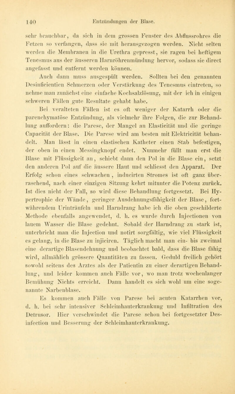 sehr brauchbar, da sich in dem grossen Fenster des Abflussrohres die Fetzen so verfangen, dass sie mit herausgezogen werden. Nicht selten werden die Membranen in die Urethra gepresst, sie ragen bei heftigem Tenesmus aus der äusseren Harnröhrenmündung hervor, sodass sie direct angefasst und entfernt werden können. Auch dann muss ausgespült werden. Sollten bei den genannten Desinficientien Schmerzen oder Verstärkung des Tenesmus eintreten, so nehme man zunächst eine einfache Kochsalzlösung, mit der ich in einigen schweren Fällen gute Resultate gehabt habe. Bei veralteten Fällen ist es oft weniger der Katarrh oder die parenchymatöse Entzündung, als vielmehr ihre Folgen, die zur Behand- lung auffordern: die Parese, der Mangel an Elasticität und die geringe Capacität der Blase. Die Parese wird am besten mit Elektricität behan- delt. Man lässt in einen elastischen Katheter einen Stab befestigen, der oben in einen Messingknopf endet. Nunmehr füllt man erst die Blase mit Flüssigkeit an, schiebt dann den Pol in die Blase ein, setzt den anderen Pol auf die äussere Haut und schliesst den Apparat. Der Erfolg schon eines schwachen , inducirten Stromes ist oft ganz über- raschend, nach einer einzigen Sitzung kehrt mitunter die Potenz zurück. Ist dies nicht der Fall, so wird diese Behandlung fortgesetzt. Bei Hy- pertrophie der Wände, geringer Ausdehnungsfähigkeit der Blase, fort- währendem Urinträufeln und Harndrang habe ich die oben geschilderte Methode ebenfalls angewendet, d. h. es wurde durch Injectionen von lauem Wasser die Blase gedehnt. Sobald der Harndrang zu stark ist, unterbricht man die Injection und notirt sorgfältig, wie viel Flüssigkeit es gelang, in die Blase zu injiciren. Täglich macht man ein- bis zweimal eine derartige Blasendehnung und beobachtet bald, dass die Blase fähig wird, allmählich grössere Quantitäten zu fassen. Geduld freilich gehört sowohl seitens des Arztes als der Patientin zu einer derartigen Behand- lung, und leider kommen auch Fälle vor, wo man trotz wochenlanger Bemühung Nichts erreicht. Dann handelt es sich wohl um eine soge- nannte Narbenblase. Es kommen auch Fälle von Parese bei acuten Katarrhen vor, d. h. bei sehr intensiver Schleimhauterkrankung und Infiltration des Detrusor. Hier verschwindet die Parese schon bei fortgesetzter Des- infection und Besserung der Schleimhauterkrankung.