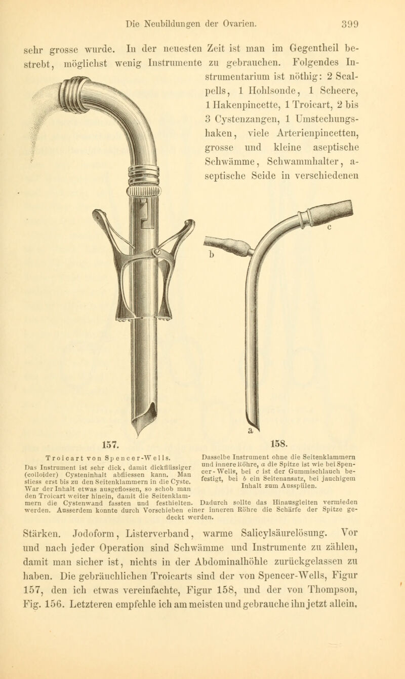 sehr grosse wurde. In der neuesten Zeit ist man im Gegentheil be- strebt, möglichst wenig Instrumente zu gebrauchen. Folgendes In- strumentarium ist nöthig: 2 Scal- pells, 1 Hohlsonde, 1 Scheere, 1 Hakenpincette, 1 Troicart, 2 bis 3 Cystenzangen, 1 Umstechungs- haken, viele Arterienpincetten, grosse und kleine aseptische Schwämme, Schwammhalter, a- septische Seide in verschiedenen 158. Troicart von Spencer -W e 11 s. Das Instrument ist sehr dick, damit dickflüssiger (colloider) Cysteninhalt abfliessen kann. Man stiess erst bis zu den Seitenklammern in die Cyste. War der Inhalt etwas ausgeflossen, so schob man den Troicart weiter hinein, damit die Seitenklam- mern die Cystenwand fassten und festhielten, werden. Ausserdem konnte durch Vorschieben einer inneren Röhre die Schärfe der Spitze ge deckt werden. Dasselbe Instrument ohne die Seitenklammern und innere Kö'hre, a die Spitze ist wie bei Spen- cer-Wells, bei c ist der Gummischlauch be- festigt, bei b ein Seitenansatz, bei jauchigem Inhalt zum Ausspülen. Dadurch sollte das Hinausgleiten vermieden Stärken. Jodoform, Listerverband, warme Salicylsäurelösung. Vor und nach jeder Operation sind Schwämme und Instrumente zu zählen, damit man sicher ist, nichts in der Abdominalhöhle zurückgelassen zu haben. Die gebräuchlichen Troicarts sind der von Spencer-Wells, Figur 157, den ich etwas vereinfachte, Figur 158, und der von Thompson, Fig. 156. Letzteren empfehle ich am meisten und gebrauche ihn jetzt allein.