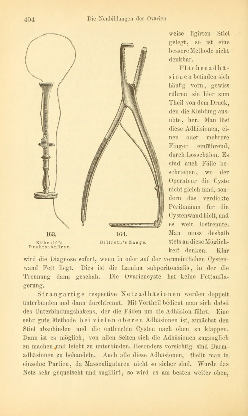 163. weise ligirten Stiel gelegt, so ist eine bessere Methode nicht denkbar. Flächenadhä- s i o n e n befinden sich häufig vorn, gewiss rühren sie hier zum Theil von dem Druck, den die Kleidung aus- übte, her. Man löst diese Adhäsionen, ei- nen oder mehrere Finger einführend, durch Losschälen. Es sind auch Fälle be- schrieben, wo der Operateur die Cyste nicht gleich fand, son- dern das verdickte Peritonäum für die Cystenwand hielt, und es weit lostrennte. Man muss deshalb Köberld's Drahtschnürer. stets an diese Möglich- 164. B illroth's Zange. keit denken. Klar wird die Diagnose sofort, wenn in oder auf der vermeintlichen Cysten- wand Fett liegt. Dies ist die Lamina subperitonäalis, in der die Trennung dann geschah. Die Ovariencyste hat keine Fettaufla- gerung. Strangartige respective Netzadhäsionen werden doppelt unterbunden und dann durchtrennt. Mit Vortheil bedient man sich dabei des Uuterbindungshakens, der die Fäden um die Adhäsion führt. Eine sehr gute Methode bei vielen oberen Adhäsionen ist, zunächst den Stiel abzubinden und die entleerten Cysten nach oben zu klappen. Dann ist es möglich, von allen Seiten sich die Adhäsionen zugänglich zu machen jund leicht zu unterbinden. Besonders vorsichtig sind Darm- adhäsionen zu behandeln. Auch alle diese Adhäsionen, theilt man in einzelne Partien, da Massenligaturen nicht so sicher sind. Wurde das Netz sehr gequetscht und sngillirt, so wird es am besten weiter oben,