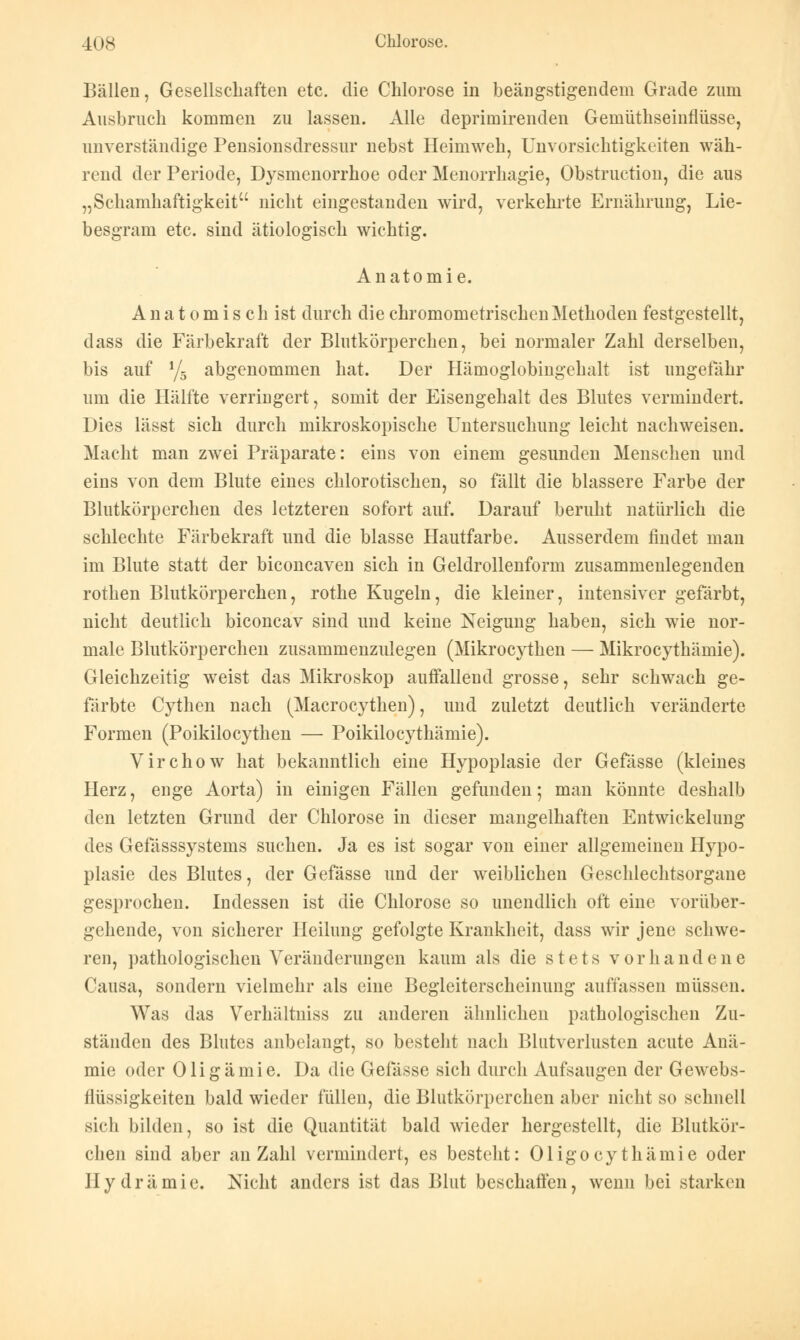 Bällen, Gesellschaften etc. die Chlorose in beängstigendem Grade zum Ausbruch kommen zu lassen. Alle deprimirenden Gemüthseinflüsse, unverständige Pensionsdressur nebst Heimweh, Unvorsichtigkeiten wäh- rend der Periode, Dysmenorrhoe oder Menorrhagie, Obstruction, die aus „Schamhaftigkeit nicht eingestanden wird, verkehrte Ernährung, Lie- besgram etc. sind ätiologisch wichtig. Anatomie. Anatomisch ist durch diechromometrischenMethoden festgestellt, dass die Färbekraft der Blutkörperchen, bei normaler Zahl derselben, bis auf ys abgenommen hat. Der Hämoglobingehalt ist ungefähr um die Hälfte verringert, somit der Eisengehalt des Blutes vermindert. Dies lässt sich durch mikroskopische Untersuchung leicht nachweisen. Macht man zwei Präparate: eins von einem gesunden Menschen und eins von dem Blute eines chlorotischen, so fällt die blassere Farbe der Blutkörperchen des letzteren sofort auf. Darauf beruht natürlich die schlechte Färbekraft und die blasse Hautfarbe. Ausserdem findet man im Blute statt der biconcaven sich in Geldrollenform zusammenlegenden rothen Blutkörperchen, rothe Kugeln, die kleiner, intensiver gefärbt, nicht deutlich biconcav sind und keine Neigung haben, sich wie nor- male Blutkörperchen zusammenzulegen (Mikrocythen — Mikrocythämie). Gleichzeitig weist das Mikroskop auffallend grosse, sehr schwach ge- färbte Cythen nach (Macrocythen), und zuletzt deutlich veränderte Formen (Poikilocythen — Poikilocythämie). Virchow hat bekanntlich eine Hypoplasie der Gefässe (kleines Herz, enge Aorta) in einigen Fällen gefunden; man könnte deshalb den letzten Grund der Chlorose in dieser mangelhaften Entwickelung des Gefässsystems suchen. Ja es ist sogar von einer allgemeinen Hypo- plasie des Blutes, der Gefässe und der weiblichen Geschlechtsorgane gesprochen. Indessen ist die Chlorose so unendlich oft eine vorüber- gehende, von sicherer Heilung gefolgte Krankheit, dass wir jene schwe- ren, pathologischen Veränderungen kaum als die stets vorhandene (lausa, sondern vielmehr als eine Begleiterscheinung auffassen müssen. Was das Verhältniss zu anderen ähnlichen pathologischen Zu- ständen des Blutes anbelangt, so besteht nach Blutverlusten acute Anä- mie oder Oligämie. Da die Gefässe sich durch Aufsaugen der Gewebs- flüssigkeiten bald wieder füllen, die Blutkörperchen aber nicht so schnell sich bilden, so ist die Quantität bald wieder hergestellt, die Blutkör- chen sind aber an Zahl vermindert, es besteht: Oligocy thämie oder llydrämie. Nicht anders ist das Blut beschaffen, wenn bei starken