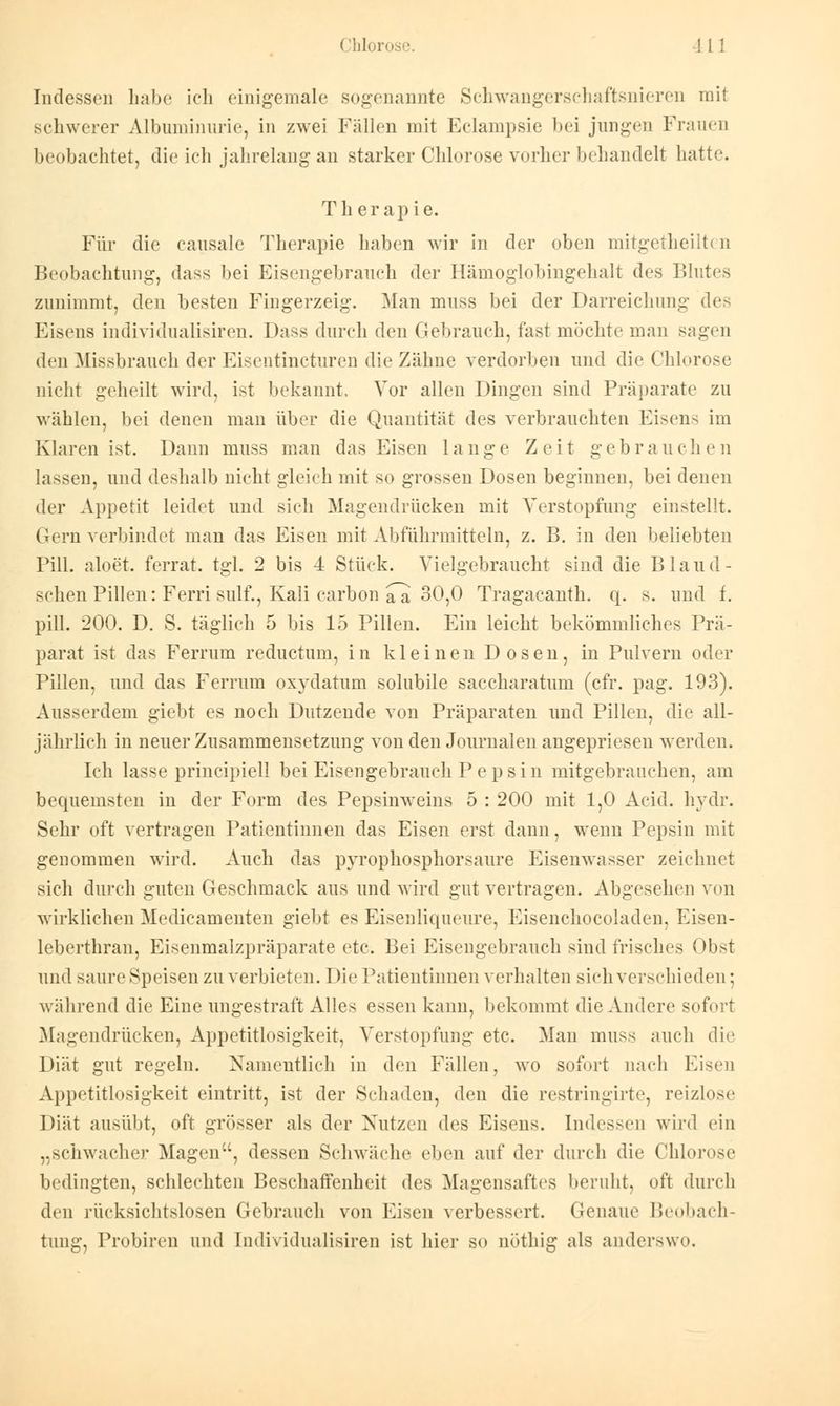 Indessen habe ich einigemale sogenannte Schwangerschaftsnieren mit schwerer Albuminurie, in zwei Fällen mit Eclampsie bei jungen Frauen beobachtet, die ich jahrelang an starker Chlorose vorher behandelt hatte. Therapie. Für die causalc Therapie haben wir in der oben mitgetheilten Beobachtung, dass bei Eisengebrauch der Hämoglobingehalt des Blutes zunimmt, den besten Fingerzeig. Man muss bei der Darreichung des Eisens individualisiren. Dass durch den Gebrauch, fast möchte man sagen den Missbrauch der Eisentincturen die Zähne verdorben und die Chlorose nicht geheilt wird, ist bekannt, Vor allen Dingen sind Präparate zu wählen, bei denen man über die Quantität des verbrauchten Eisens im Klaren ist. Dann muss man das Eisen lange Zeit gebrauchen lassen, und deshalb nicht gleich mit so grossen Dosen beginnen, bei denen der Appetit leidet und sieh Magendrücken mit Verstopfung einstellt. Gern verbindet man das Eisen mit Abführmitteln, z. B. in den beliebten Pill, aloet. ferrat. tgl. 2 bis 4 Stück. Vielgebraucht sind die Blaud- schen Pillen: Ferri sulf., Kali carbon a~a 30,0 Tragacanth. q. s. und f. pill. 200. D. S. täglich 5 bis 15 Pillen. Ein leicht bekömmliches Prä- parat ist das Ferrum reductum, in kleinen D osen, in Pulvern oder Pillen, und das Ferrum oxydatum solubile saccharatum (cfr. pag. 193). Ausserdem giebt es noch Dutzende von Präparaten und Pillen, die all- jährlich in neuer Zusammensetzung von den Journalen angepriesen werden. Ich lasse principiell bei Eisengebrauch P e psin mitgebrauchen, am bequemsten in der Form des Pepsinweins 5 : 200 mit 1,0 Acid. hydr. Sehr oft vertragen Patientinnen das Eisen erst dann, wenn Pepsin mit genommen wird. Auch das pyrophosphorsaure Eisenwasser zeichnet sich durch guten Geschmack aus und wird gut vertragen. Abgesehen von wirklichen Medicamenten giebt es Eisenliqueure, Eisenchocoladen, Eisen- leberthran, Eisenmalzpräparate etc. Bei Eisengebrauch sind frisches Obst und saure .Speisen zu verbieten. Die Patientinnen verhalten sieh verschieden; während die Eine ungestraft Alles essen kann, bekommt die Andere sofort Magendrücken, Appetitlosigkeit, Verstopfung etc. Man muss auch die Diät gut regeln. Namentlich in den Fällen, wo sofort nach Eisen Appetitlosigkeit eintritt, ist der Schaden, den die restringirte, reizlose Diät ausübt, oft grösser als der Nutzen des Eisens. Indessen wird ein „schwacher Magen, dessen Schwäche eben auf der durch die Chlorose bedingten, schlechten Beschaffenheit des Magensaftes beruht, oft durch den rücksichtslosen Gebrauch von Eisen verbessert. Genaue Beobach- tung, Probiren und Individualisiren ist hier so nöthig als anderswo.