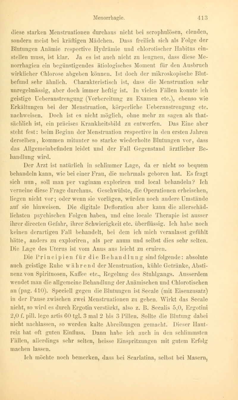 Menorrhagie. 113 diese starken Menstruationen durchaus nicht bei scrophulöscn, elenden, sondern meist bei kräftigen Mädchen. Dass freilich sich als Folge der Blutungen Anämie respective Hydrämie und chlorotischer Habitus ein- stellen muss, ist klar. Ja es ist auch nicht zu leugnen, dass diese Me- norrhagien ein begünstigendes ätiologisches Moment für den Ausbruch wirklicher Chlorose abgeben können. Ist doch der mikroskopische Blut- befund sehr ähnlich. Charakteristisch ist, dass die Menstruation sehr unregelmässig, aber doch immer heftig ist. In vielen Fällen konnte ich geistige Ueberanstrengung (Vorbereitung zu Examen etc.), ebenso wie Erkältungen bei der Menstruation, körperliche Ueberanstrengung etc. nachweisen. Doch ist es nicht möglich, ohne mehr zu sagen als that- säehlich ist, ein präcises Krankheitsbild zu entwerfen. Das Eine aber steht fest: beim Beginn der Menstruation respective in den ersten Jahren derselben, kommen mitunter so starke wiederholte Blutungen vor, dass das Allgemeinbefinden leidet und der Fall Gegenstand ärztlicher Be- handlung wird. Der Arzt ist natürlich in schlimmer Lage, da er nicht so bequem behandeln kann, wie bei einer Frau, die mehrmals geboren hat. Es fragt sich nun, soll man per vaginam exploriren und local behandeln ? Ich verneine diese Frage durchaus. Geschwülste, die Operationen erheischen, liegen nicht vor; oder wenn sie vorlägen, würden noch andere Umstände auf sie hinweisen. Die digitale Defloration aber kann die allerschäd- lichsten psychischen Folgen haben, und eine locale Therapie ist ausser ihrer directen Gefahr, ihrer Schwierigkeit etc. überflüssig. Ich habe noch keinen derartigen Fall behandelt, bei dem ich mich veranlasst gefühlt hätte, anders zu explorireu, als per anum und selbst dies sehr selten. Die Lage des Uterus ist vom Anus aus leicht zu eruiren. Die Principien für die Behandlung sind folgende: absolute auch geistige Ruhe während der Menstruation, kühle Getränke, Absti- nenz von Spirituosen, Kaffee etc., Regelung des Stuhlgaugs. Ausserdem wendet man die allgemeine Behandlung der Anämischen und Chlorotischen an (pag. 410). Speciell gegen die Blutungen ist Seeale (mit Eisenzusatz) in der Pause zwischen zwei Menstruationen zu geben. Wirkt das Seeale nicht, so wird es durch Ergotin verstärkt, also z. B. Seealis 5,0, Ergotini 2,0 f. pill. lege artis 60 tgl. 3 mal 2 bis 3 Pillen. Sollte die Blutung dabei nicht nachlassen, so werden kalte Abreibungen gemacht. Dieser Haut- reiz hat oft guten Einfluss. Dann habe ich auch in den schlimmsten Fällen, allerdings sehr selten, heisse Einspritzungen mit gutem Erfolg machen lassen. Ich möchte noch bemerken, dass bei Scarlatina, selbst bei Masern,