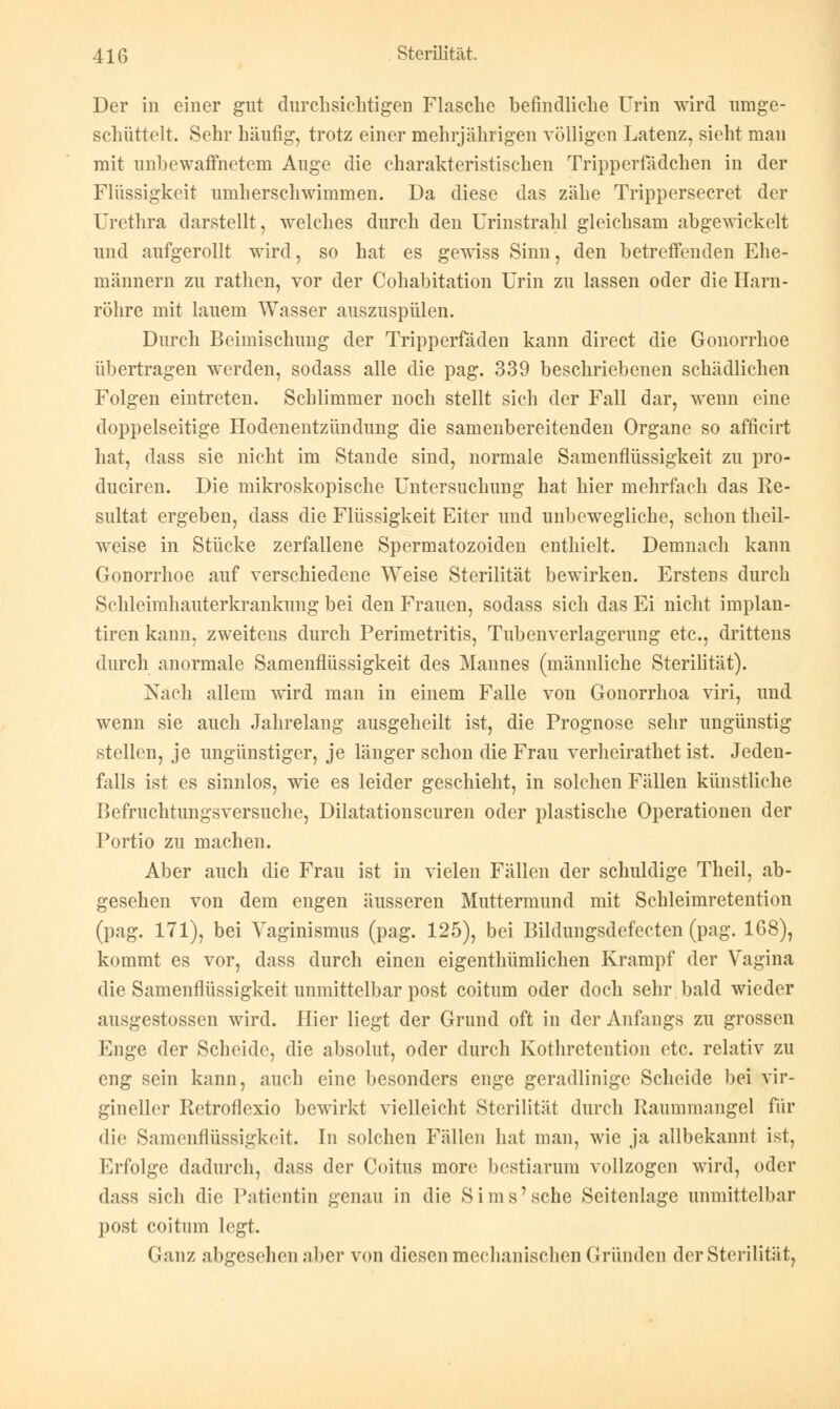 Der in einer gut durchsichtigen Flasche befindliche Urin wird umge- schüttelt. Sehr häufig, trotz einer mehrjährigen völligen Latenz, sieht man mit unbewaffnetem Auge die charakteristischen Tripperfadehen in der Flüssigkeit umherschwimmen. Da diese das zähe Trippersecret der Urethra darstellt, welches durch den Urinstrahl gleichsam abgewickelt und aufgerollt wird, so hat es gewiss Sinn, den betreffenden Ehe- männern zu rathen, vor der Cohabitation Urin zu lassen oder die Harn- röhre mit lauem Wasser auszuspülen. Durch Beimischung der Tripperfaden kann direct die Gonorrhoe übertragen werden, sodass alle die pag. 339 beschriebenen schädlichen Folgen eintreten. Schlimmer noch stellt sich der Fall dar, wenn eine doppelseitige Hodenentzündung die samenbereitenden Organe so afficirt hat, dass sie nicht im Stande sind, normale Samenflüssigkeit zu pro- duciren. Die mikroskopische Untersuchung hat hier mehrfach das Re- sultat ergeben, dass die Flüssigkeit Eiter und unbewegliche, schon theil- weise in Stücke zerfallene Spermatozoiden enthielt. Demnach kann Gonorrhoe auf verschiedene Weise Sterilität bewirken. Erstens durch Schleimhauterkrankung bei den Frauen, sodass sich das Ei nicht implan- tiren kann, zweitens durch Perimetritis, Tubenverlagerung etc., drittens durch anormale Samenflüssigkeit des Mannes (männliche Sterilität). Nach allem wird man in einem Falle von Gonorrhoa viri, und wenn sie auch Jahrelang ausgeheilt ist, die Prognose sehr ungünstig stellen, je ungünstiger, je länger schon die Frau verheirathet ist. Jeden- falls ist es sinnlos, wie es leider geschieht, in solchen Fällen künstliche Befruchtungsversuche, Dilatationscuren oder plastische Operationen der Portio zu machen. Aber auch die Frau ist in vielen Fällen der schuldige Theil, ab- gesehen von dem engen äusseren Muttermund mit Schleimretention (pag. 171), bei Vaginismus (pag. 125), bei Bildungsdefecten (pag. 168), kommt es vor, dass durch einen eigenthümlichen Krampf der Vagina die Samenflüssigkeit unmittelbar post coitum oder doch sehr bald wieder ausgestossen wird. Hier liegt der Grund oft in der Anfangs zu grossen Enge der Scheide, die absolut, oder durch Kothretention etc. relativ zu eng sein kann, auch eine besonders enge geradlinige Scheide bei vir- gineller Retroflexio bewirkt vielleicht Sterilität durch Raummangel für die Samenflüssigkeit. In solchen Fällen hat man, wie ja allbekannt ist, Erfolge dadurch, dass der Coitus more bestiarum vollzogen wird, oder dass sich die Patientin genau in die Sims'sehe Seitenlage unmittelbar post coitum legt. Ganz abgesehen aber von diesen mechanischen (2 runden der Sterilität,