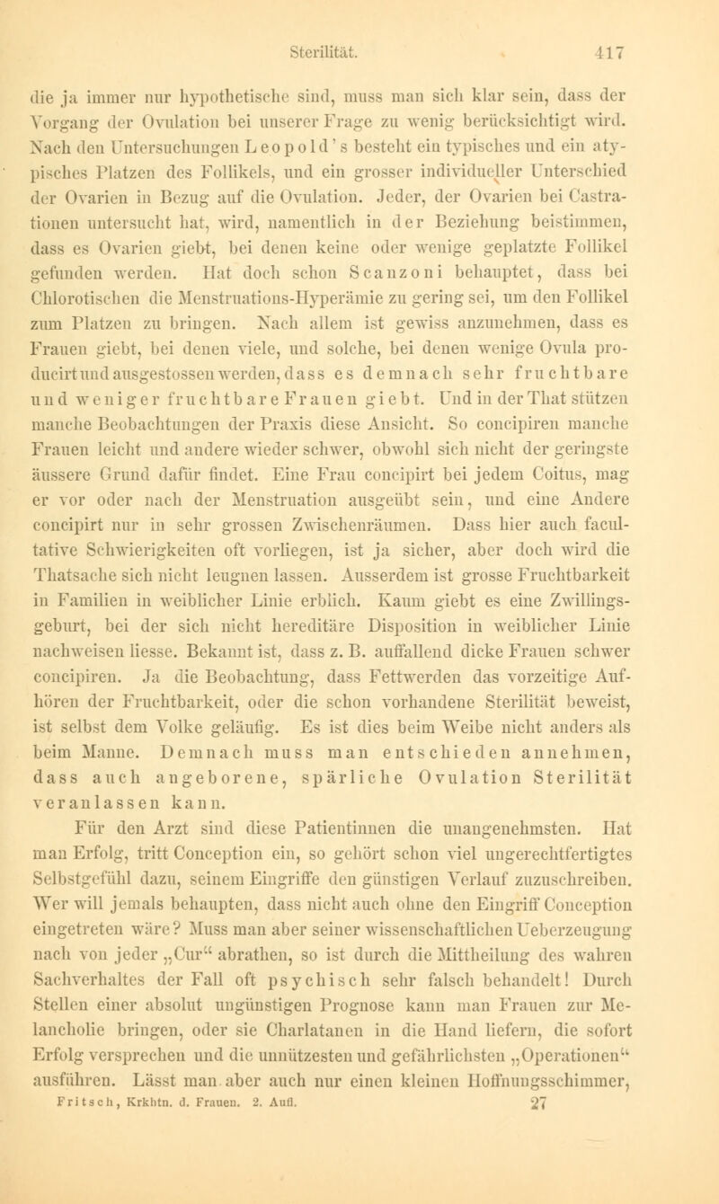 die ja immer nur hypothetische sind, muss man sich klar sein, dass der Vorgang der Ovulation bei unserer Frage zu wenig berücksichtigt wird. Nach den Untersuchungen Leopold ' s besteht ein typisches und ein aty- pisches Platzen des Follikels, und ein grosser individueller Unterschied der Ovarien in Bezug auf die Ovulation. Jeder, der Ovarien bei Cassa- tionen untersucht hat, wird, namentlich in der Beziehung beistimmen, dass es Ovarien gieb-t, bei denen keine oder wenige geplatzte Follikel gefunden werden. Hat doch schon Scanzoni behauptet, dass bei Chlorotischen die Menstruations-Hyperämie zu gering sei, um den Follikel zum Platzen zu bringen. Nach allem ist gewiss anzunehmen, dass es Frauen giebt, bei denen viele, und solche, bei denen wenige Ovula pro- ducirtundausgestossenwerden,dass es demnach sehr fruchtbare und weniger f r u c h t b a r e F r a u e n g i e b t. Und in der That stützen manche Beobachtungen der Praxis diese Ansicht. So coneipiren manche Frauen leicht und andere wieder schwer, obwohl sich nicht der geringste äussere Grund dafür findet. Eine Frau coneipirt bei jedem Coitus, mag er vor oder nach der Menstruation ausgeübt sein, und eine Andere coneipirt nur in sehr grossen Zwischenräumen. Dass hier auch facul- tative Schwierigkeiten oft vorliegen, ist ja sicher, aber doch wird die Thatsache sich nicht leugnen lassen. Ausserdem ist grosse Fruchtbarkeit in Familien in weiblicher Linie erblich. Kaum giebt es eine Zwillings- geburt, bei der sich nicht hereditäre Disposition in weiblicher Linie nachweisen Hesse. Bekannt ist, dass z. B. auffallend dicke Frauen schwer coneipiren. Ja die Beobachtung, dass Fettwerden das vorzeitige Auf- hören der Fruchtbarkeit, oder die schon vorhandene Sterilität beweist, ist selbst dem Volke geläufig. Es ist dies beim Weibe nicht anders als beim Manne. Demnach muss man entschieden annehmen, dass auch angeborene, spärliche Ovulation Sterilität veranlassen kann. Für den Arzt sind diese Patientinnen die unangenehmsten. Hat man Erfolg, tritt Conception ein, so gehört schon viel ungerechtfertigtes Selbstgefühl dazu, seinem Eingriffe den günstigen Verlauf zuzuschreiben. Wer will jemals behaupten, dass nicht auch ohne den Eingriff Conception eingetreten wäre? Muss man aber seiner wissenschaftlichenUeberzeugung nach von jeder „Cur abrathen, so ist durch die Mittheilung des wahren Sachverhaltes der Fall oft psychisch sehr falsch behandelt! Durch Stellen einer absolut ungünstigen Prognose kann man Frauen zur Me- lancholie bringen, oder sie Charlatanen in die Hand liefern, die sofort Erfolg versprechen und die unnützesten und gefährlichsten „Operationen ausführen. Lässt man.aber auch nur einen kleinen Hoffnungsschimmer, Fritsch, Krkhtn. d. Frauen. 2. Aufl. 27