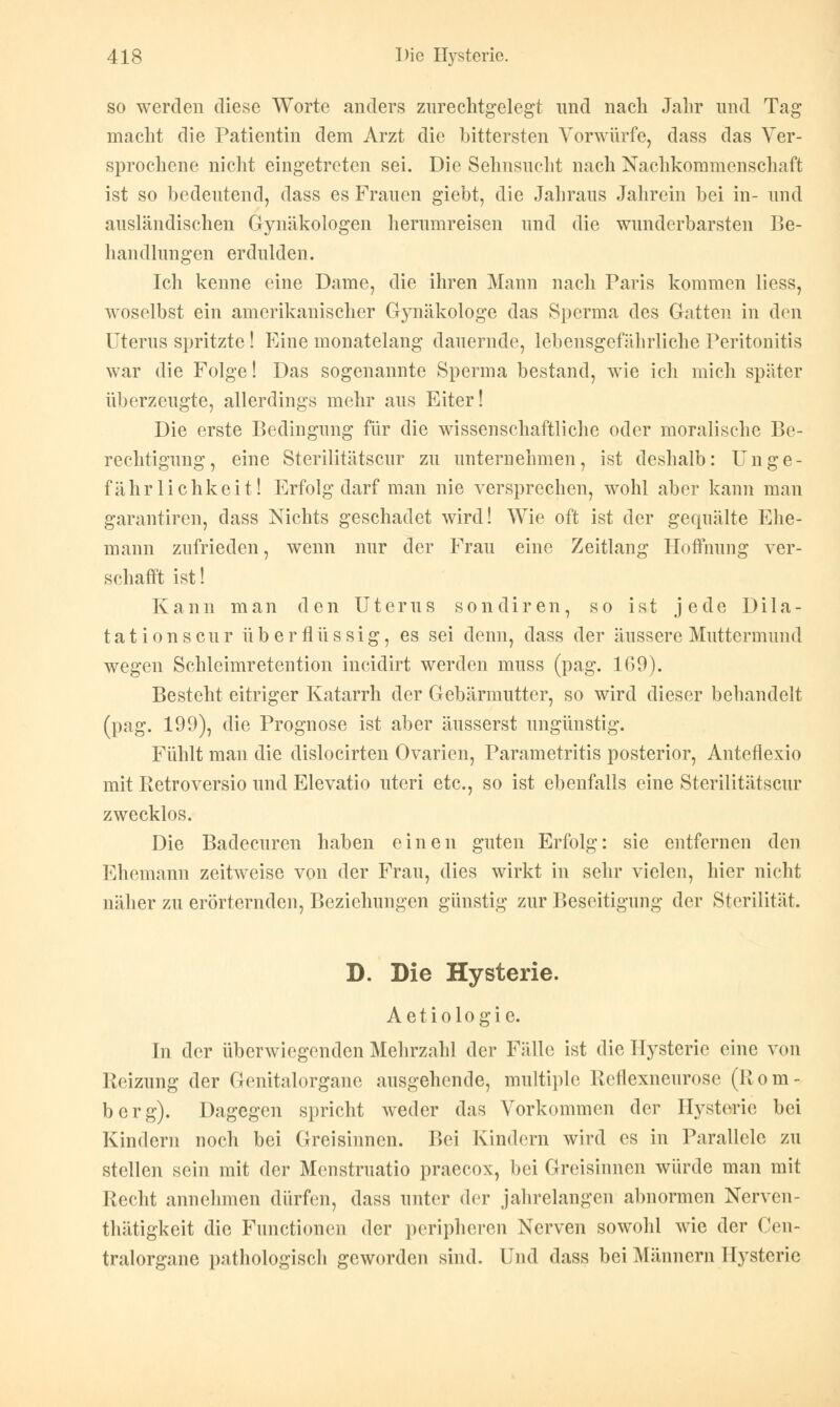 so werden diese Worte anders zurechtgelegt und nach Jahr und Tag macht die Patientin dem Arzt die bittersten Vorwürfe, dass das Ver- sprochene nicht eingetreten sei. Die Sehnsucht nach Nachkommenschaft ist so bedeutend, dass es Frauen giebt, die Jahraus Jahrein bei in- und ausländischen Gjmäkologen herumreisen und die wunderbarsten Be- handlungen erdulden. Ich kenne eine Dame, die ihren Mann nach Paris kommen Hess, woselbst ein amerikanischer Gynäkologe das Sperma des Gatten in den Uterus spritzte ! Eine monatelang dauernde, lebensgefährliche Peritonitis war die Folge! Das sogenannte Sperma bestand, wie ich mich später überzeugte, allerdings mehr aus Eiter! Die erste Bedingung für die wissenschaftliche oder moralische Be- rechtigung, eine Sterilitätscur zu unternehmen, ist deshalb: Unge- fähr lichkeit! Erfolg darf man nie versprechen, wohl aber kann man garantiren, dass Nichts geschadet wird! Wie oft ist der gequälte Ehe- mann zufrieden, wenn nur der Frau eine Zeitlang Hoffnung ver- schafft ist! Kann man den Uterus sondiren, so ist jede Dila- tation s cur überflüssig, es sei denn, dass der äussere Muttermund wegen Schleimretention incidirt werden muss (pag. 109). Besteht eitriger Katarrh der Gebärmutter, so wird dieser behandelt (pag. 199), die Prognose ist aber äusserst ungünstig. Fühlt man die dislocirten Ovarien, Parametritis posterior, Anteflexio mit Retroversio und Elevatio uteri etc., so ist ebenfalls eine Sterilitätscur zwecklos. Die Badecuren haben einen guten Erfolg: sie entfernen den Ehemann zeitweise von der Frau, dies wirkt in sehr vielen, hier nicht näher zu erörternden, Beziehungen günstig zur Beseitigung der Sterilität. D. Die Hysterie. Aetiologie. In der überwiegenden Mehrzahl der Fälle ist die Hysterie eine von Reizung der Genitalorgane ausgehende, multiple Reflexneurose (Rom- berg). Dagegen spricht weder das Vorkommen der Hysterie bei Kindern noch bei Greisinnen. Bei Kindern wird es in Parallele zu stellen sein mit der Menstruatio praecox, bei Greisinnen würde man mit Recht annehmen dürfen, dass unter der jahrelangen abnormen Nerven- thätigkeit die Functionen der peripheren Nerven sowohl wie der Cen- tralorgane pathologisch geworden sind. Und dass bei Männern Hysterie
